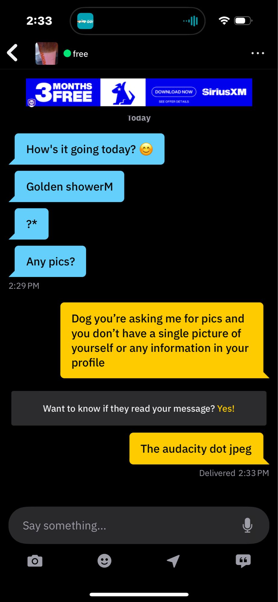 Weird Cis Dude: How's it going today?
WCD :Golden shower? 
WCD:Any pics?

Me: Dog you're asking me for pics and you don't have a single picture of yourself or any information in your profile

Me: The audacity dot jpeg