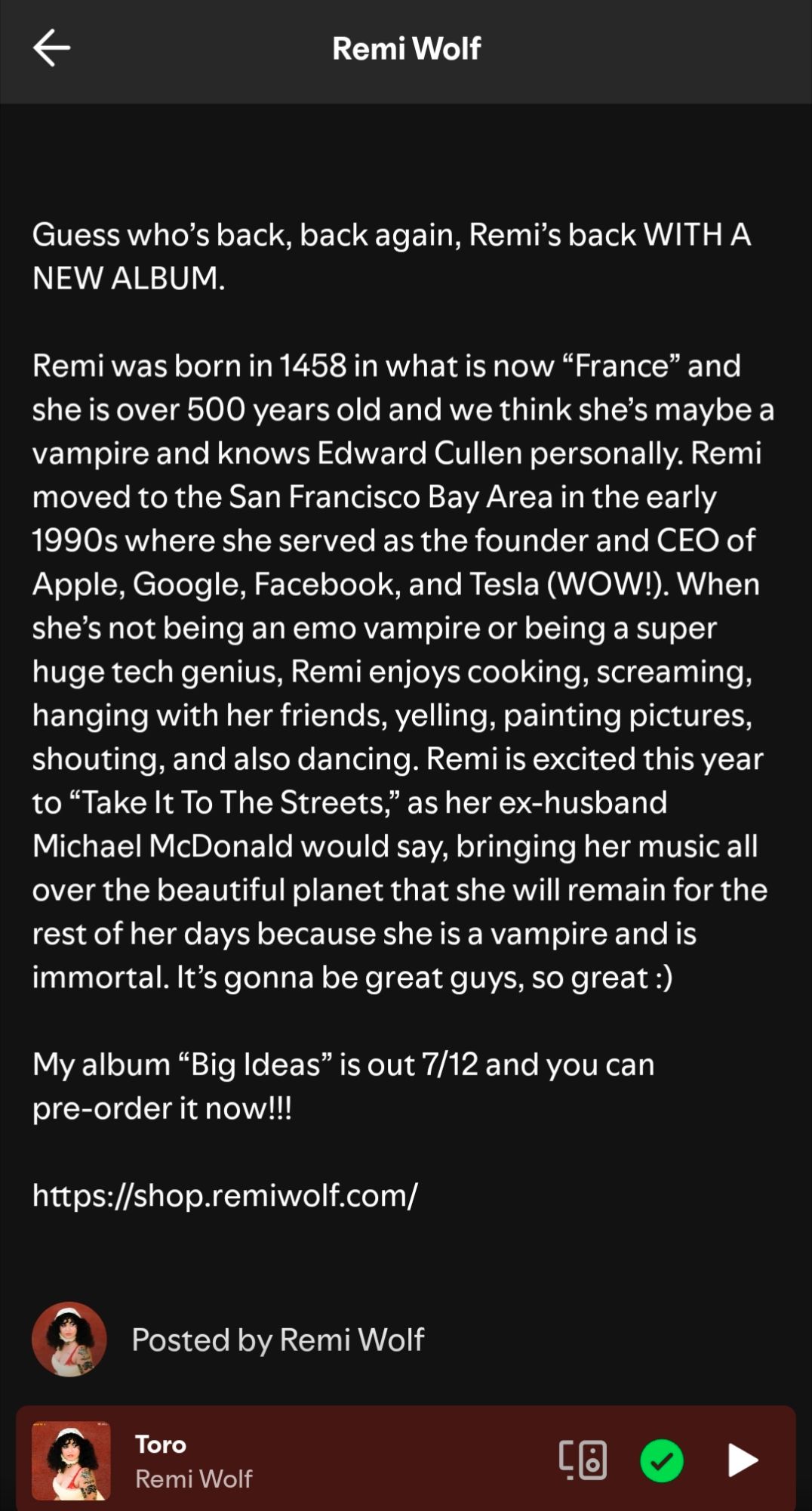 Remi wolf- 

Guess who's back, back again, remos back with a new album. 

Remi was born in 1458 in what is now "France" and she is over 500 years old and we think she's maybe a vampire and owes Edward Cullen personally. Remi moved to the San Francisco Bay Area in the early 1990's where she served as the founder an CEO of Apple, Google, Facebook and Tesla (Wow!). When she's not being an emo vampire or being a super huge tech genius, remi enjoys cooking, screaming, hanging with her friends, yelling, painting pictures, shouting and also dancing. Remi is excited this year to "take to the streets," as her ex-husband micheal mcDonald would say, bringing her music all over the beautiful planet that she will remain for the rest of her days because she's a vampire and is immortal. It's gonna be great guys, so great :)