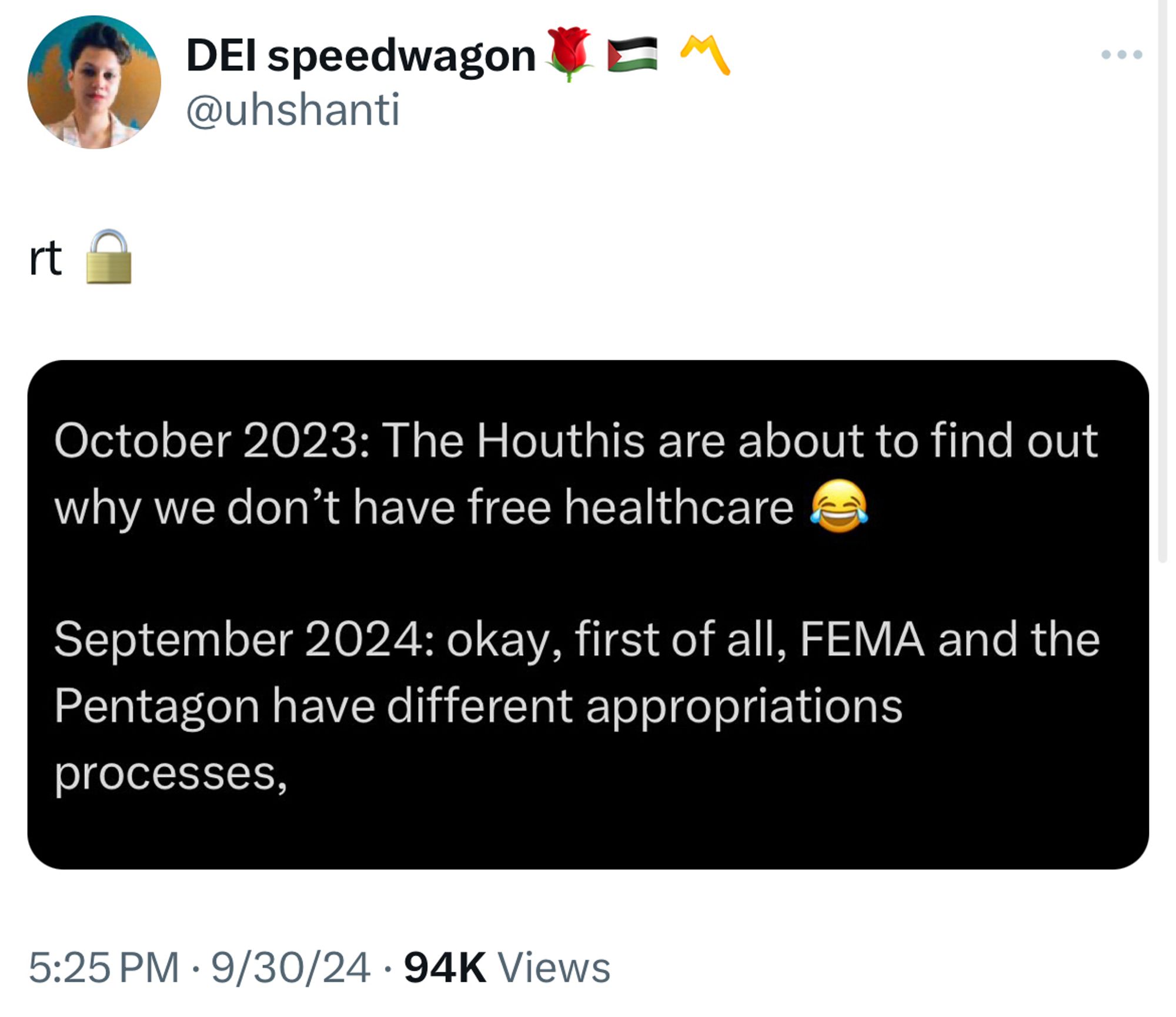 DEI speedwagon (uhshanti) post

RT (locked)

October 2023: The Houthis are about to find out why we don't have free healthcare
September 2024: okay, first of all, FEMA and the Pentagon have different appropriations processes,
5:25 PM • 9/30/24 • 94K Views