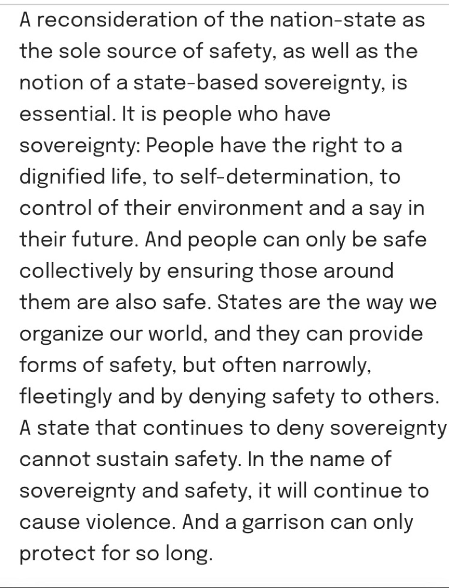 Text: “A reconsideration of the nation-state as the sole source of safety, as well as the notion of a state-based sovereignty, is essential. It is people who have sovereignty: People have the right to a dignified life, to self-determination, to control of their environment and a say in their future. And people can only be safe collectively by ensuring those around them are also safe. States are the way we organize our world, and they can provide forms of safety, but often narrowly, fleetingly and by denying safety to others. A state that continues to deny sovereignty cannot sustain safety. In the name of sovereignty and safety, it will continue to cause violence. And a garrison can only protect for so long.”