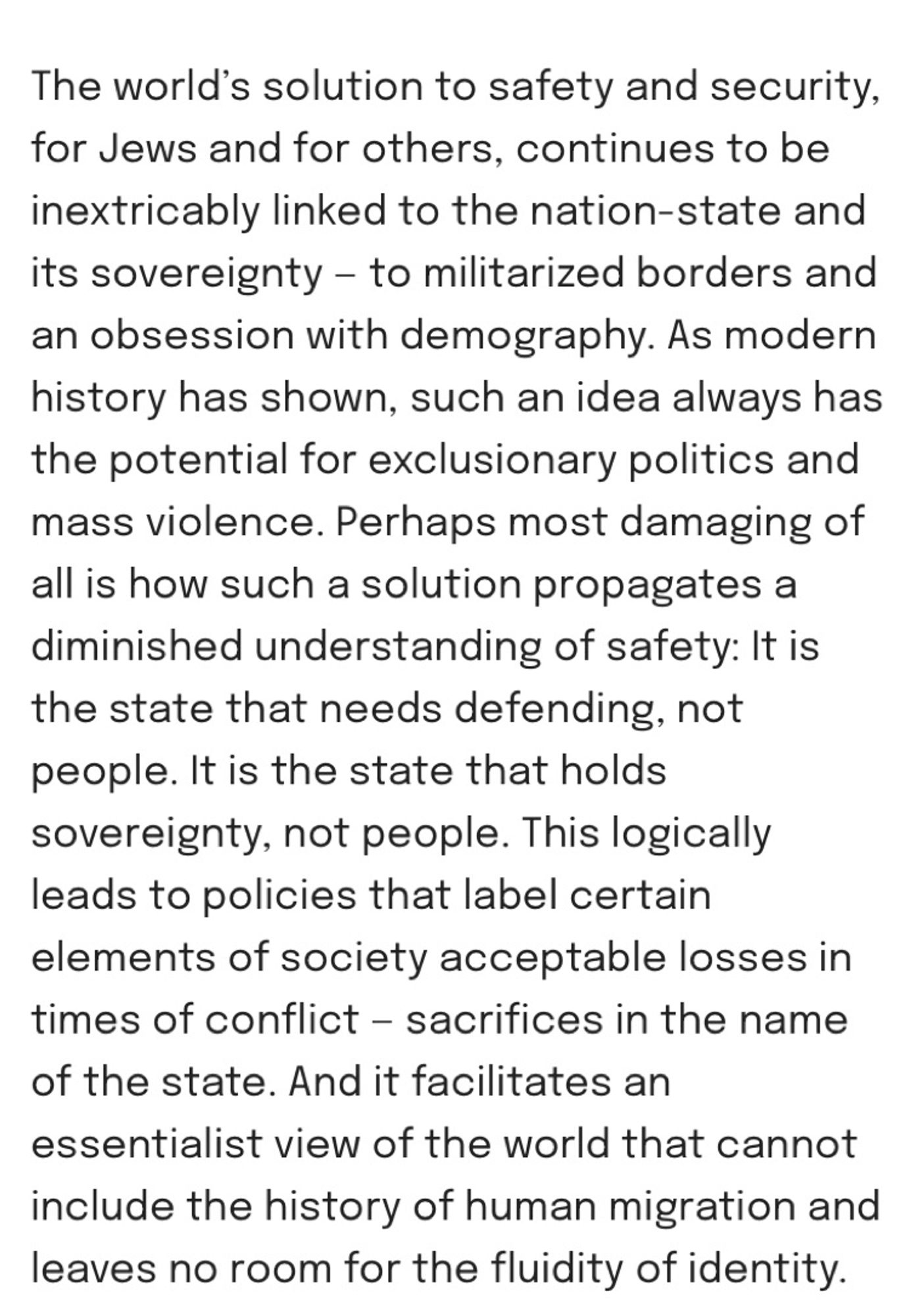 Text: “The world’s solution to safety and security, for Jews and for others, continues to be inextricably linked to the nation-state and its sovereignty — to militarized borders and an obsession with demography. As modern history has shown, such an idea always has the potential for exclusionary politics and mass violence. Perhaps most damaging of all is how such a solution propagates a diminished understanding of safety: It is the state that needs defending, not people. It is the state that holds sovereignty, not people. This logically leads to policies that label certain elements of society acceptable losses in times of conflict — sacrifices in the name of the state. And it facilitates an essentialist view of the world that cannot include the history of human migration and leaves no room for the fluidity of identity.”