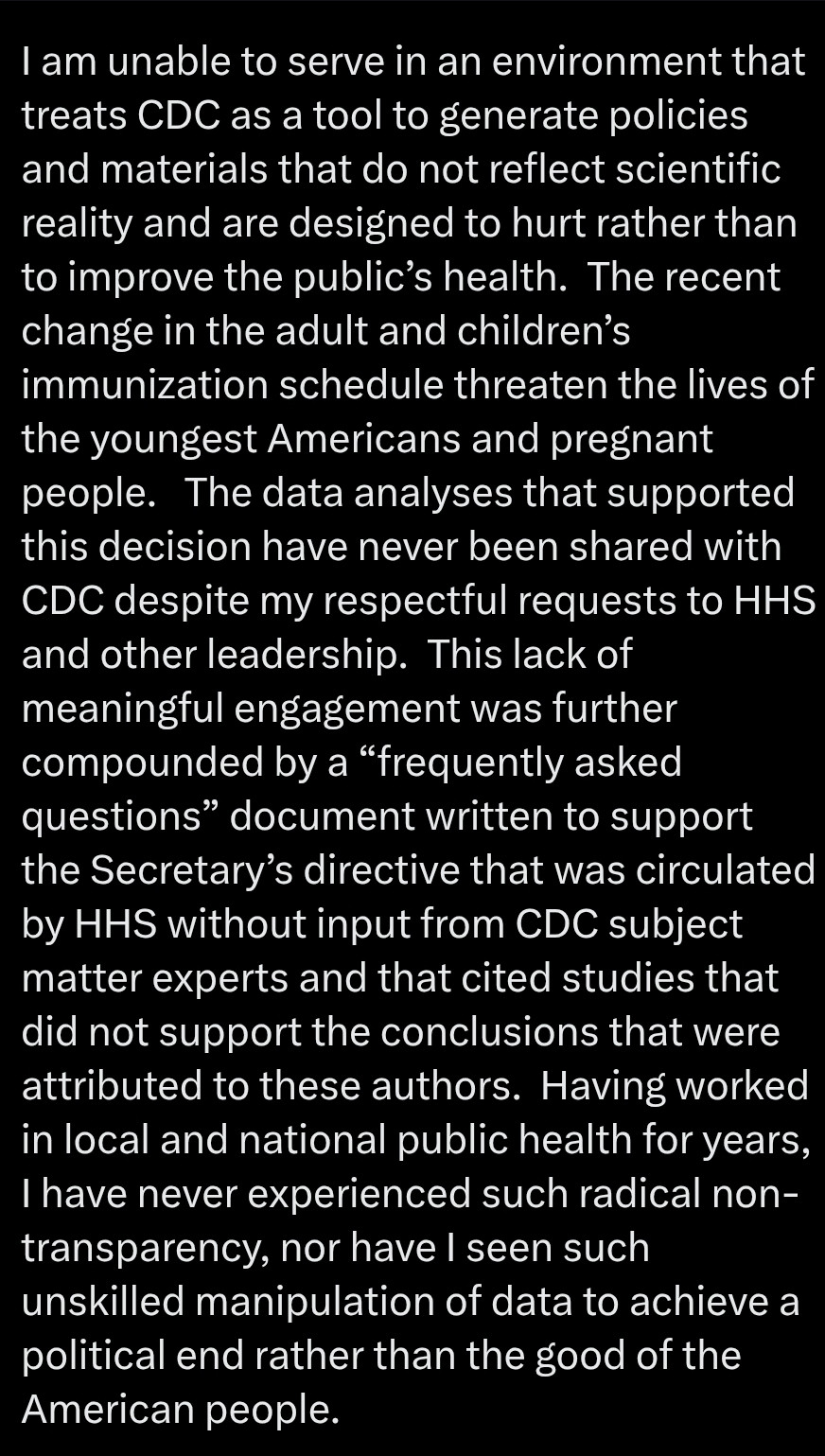I am unable to serve in an environment that treats CDC as a tool to generate policies and materials that do not reflect scientific reality and are designed to hurt rather than to improve the public’s health.  The recent change in the adult and children’s immunization schedule threaten the lives of the youngest Americans and pregnant people.   The data analyses that supported this decision have never been shared with CDC despite my respectful requests to HHS and other leadership.  This lack of meaningful engagement was further compounded by a “frequently asked questions” document written to support the Secretary’s directive that was circulated by HHS without input from CDC subject matter experts and that cited studies that did not support the conclusions that were attributed to these authors.  Having worked in local and national public health for years, I have never experienced such radical non-transparency, nor have I seen such unskilled manipulation of data to achieve a political end rather than the good of the American people.