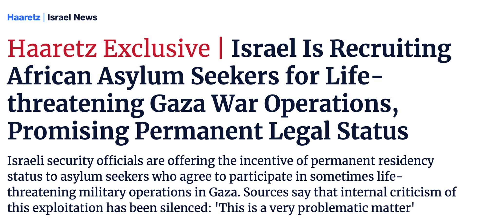 "HAARETZ EXCLUSIVE: ISRAEL IS RECRUITING AFRICAN ASYLUM SEEKERS FOR LIFE-THREATENING GAZA WAR OPERATIONS, PROMISING PERMANENT LEGAL STATUS. Israeli security officials are offering the incentive of permanent residency status to asylum seekers who agree to participate in sometimes life-threatening military operations in Gaza. Sources say that internal criticism of this exploitation has been silenced: 'This is a very problematic matter'."