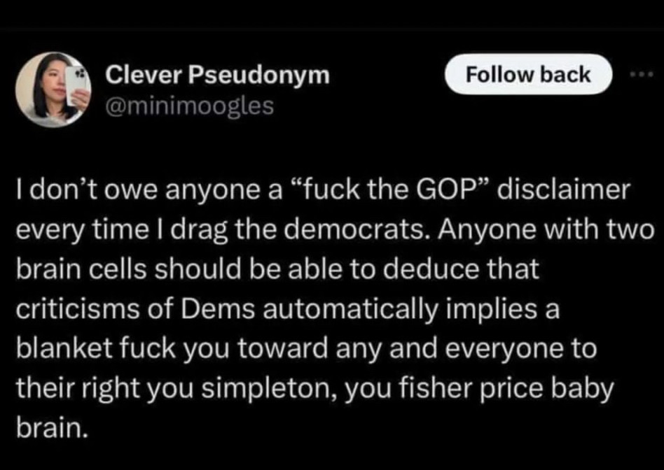 Tweet by @minimoogles: “I don’t owe anyone a ‘fuck the GOP’ disclaimer when I drag the Democrats. Anyone with two brain cells should be able to deduce those criticisms of Dems automatically implies a blanket fuck-you to any and everyone to their right, you simpleton, you Fisher Price baby-brain.”