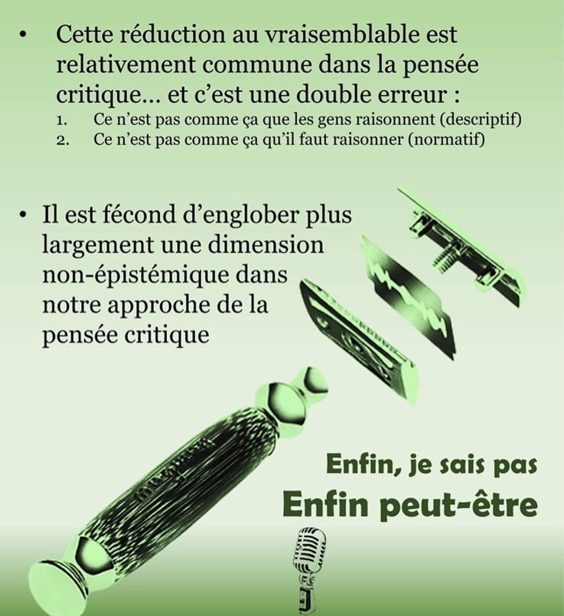 Cette réduction au vraisemblable est relativement commune dans la pensée critique... et c'est une double erreur : 
1. Ce n'est pas comme ça que les gens raisonnent (descriptif)
2. Ce n'est pas comme qu'il faut raisonner (normatif)

Il est fécond d'englober plus largement une dimension non-épistémque dans notre approche de la pensée critique.

Enfin je sais pas.
Enfin peut etre.