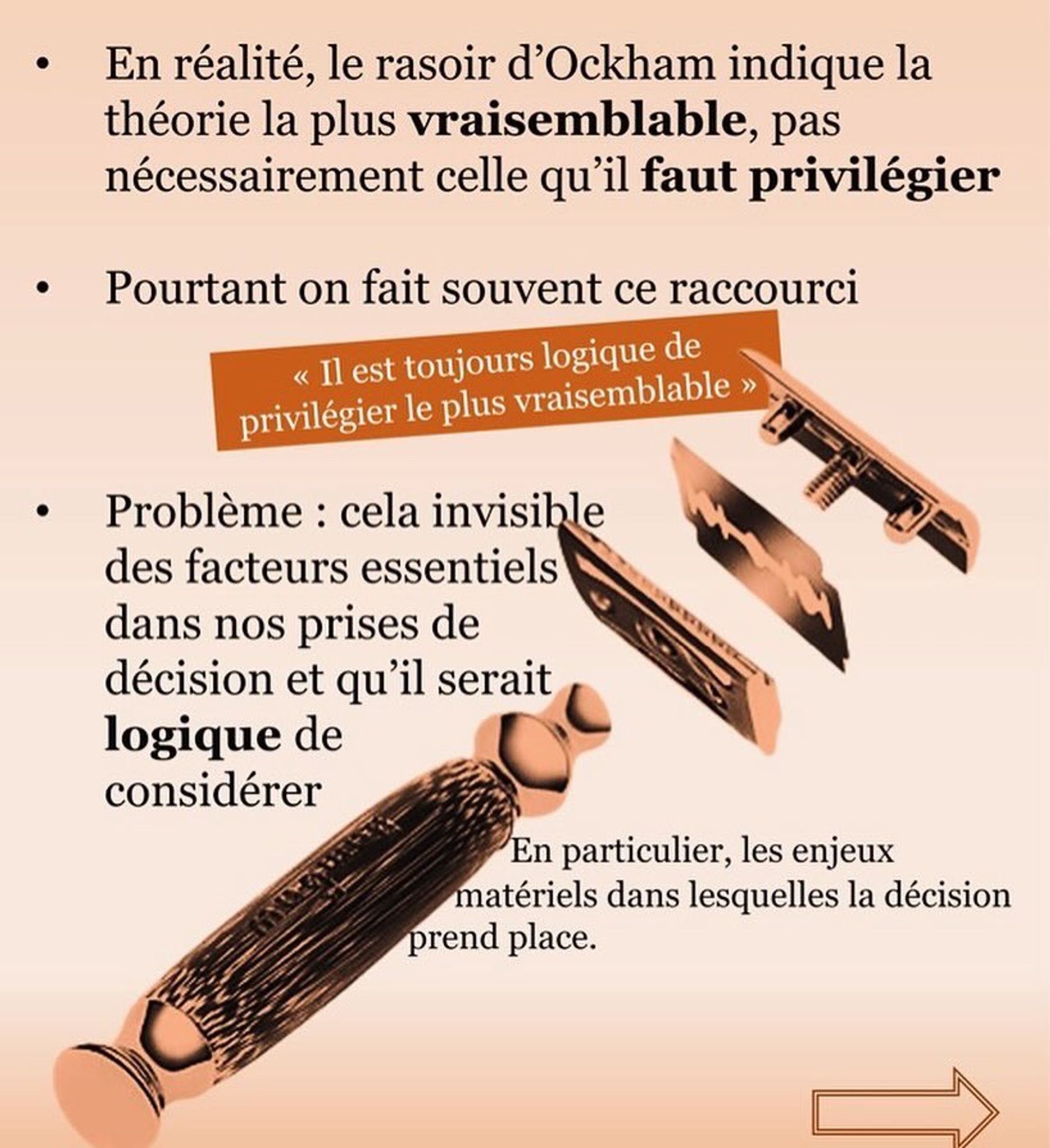 En réalité, le rasoir d'Ockham indique la théorie la plus vraisemblable, pas nécessairement celle qu'il faut privilégier.

Pourtant on fait souvent ce raccourci : "il est toujours logique de privilégier le plus vraisemblable"

Problème : cela invisible des facteurs essentiels dans nos prises de décisions et qu'il serait logique de considérer. En particulier, les enjeux matériels dans lesquelles la décision prend place.