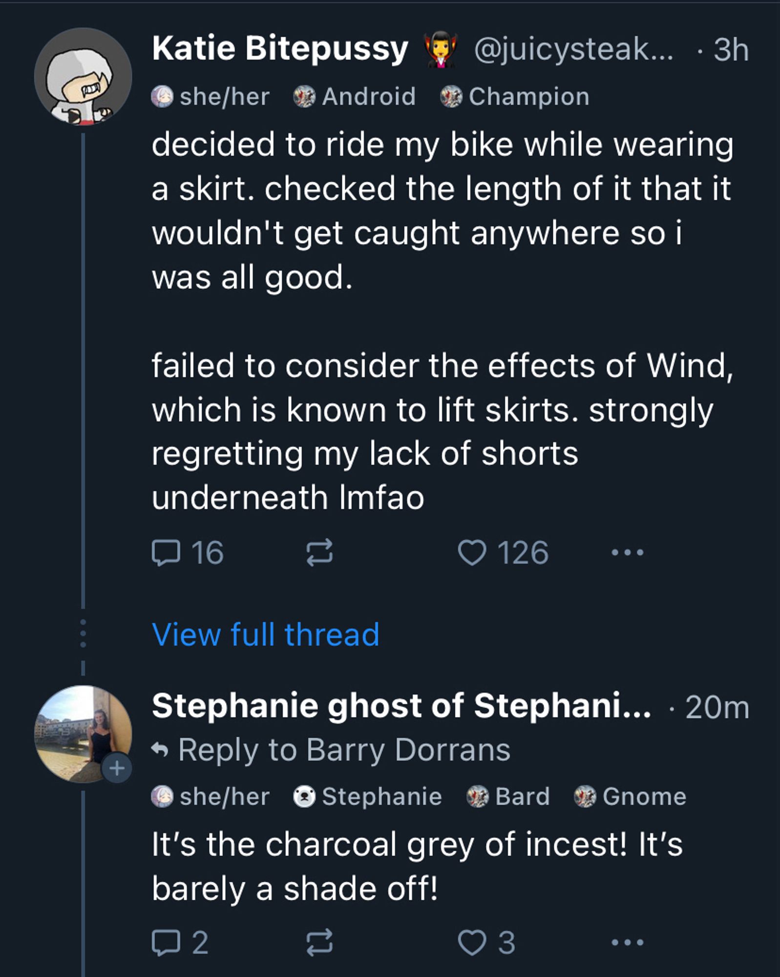 Katie Bitepussy
@juicysteak... • 3h
decided to ride my bike while wearing a skirt. checked the length of it that it wouldn't get caught anywhere so i was all good.
failed to consider the effects of Wind, which is known to lift skirts. strongly regretting my lack of shorts underneath Imfao
View full thread
Stephanie ghost of Stephani... • 20m
• Reply to Barry Dorrans
It's the charcoal grey of incest! It's barely a shade off!