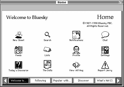 A screenshot of the HyperCard Home Stack from Apple Macintosh System 6.0.5. The graphics are black and white. The icons and text in the screenshot have been edited so it says:
Welcome to Bluesky - Home
©1987-1998 Bluesky PBC. All Rights Reserved.
Icon: card with an “idea” lightbulb floating above - New Skeet
Icon: magnifying glass - Search
Icon: envelope with stamp - Notifications
Icon: speech bubble - Chat
Icon: various “office” things (clock, document, spreadsheet) - Feeds
Icon: rolodex - Lists
Icon: pixel portrait of Bill Atkinson (creator of HyperCard) - Profile
Icon: a macintosh with a sound icon and question mark - Settings
Icon: a finger with a string tied to signify a reminder - The Dolls
Icon: magnifying glass over a stack of papers - View Alf Hog
Icon: an exclamation point inside of a triangle - Report Jerry
There is a series of buttons along the bottom of the screenshot.
Button 1 (selected) - Welcome to…
Button 2 - Following
Button 3 - Popular with…
Button 4 - Discover
Button 5 - What’s Hot Cl.