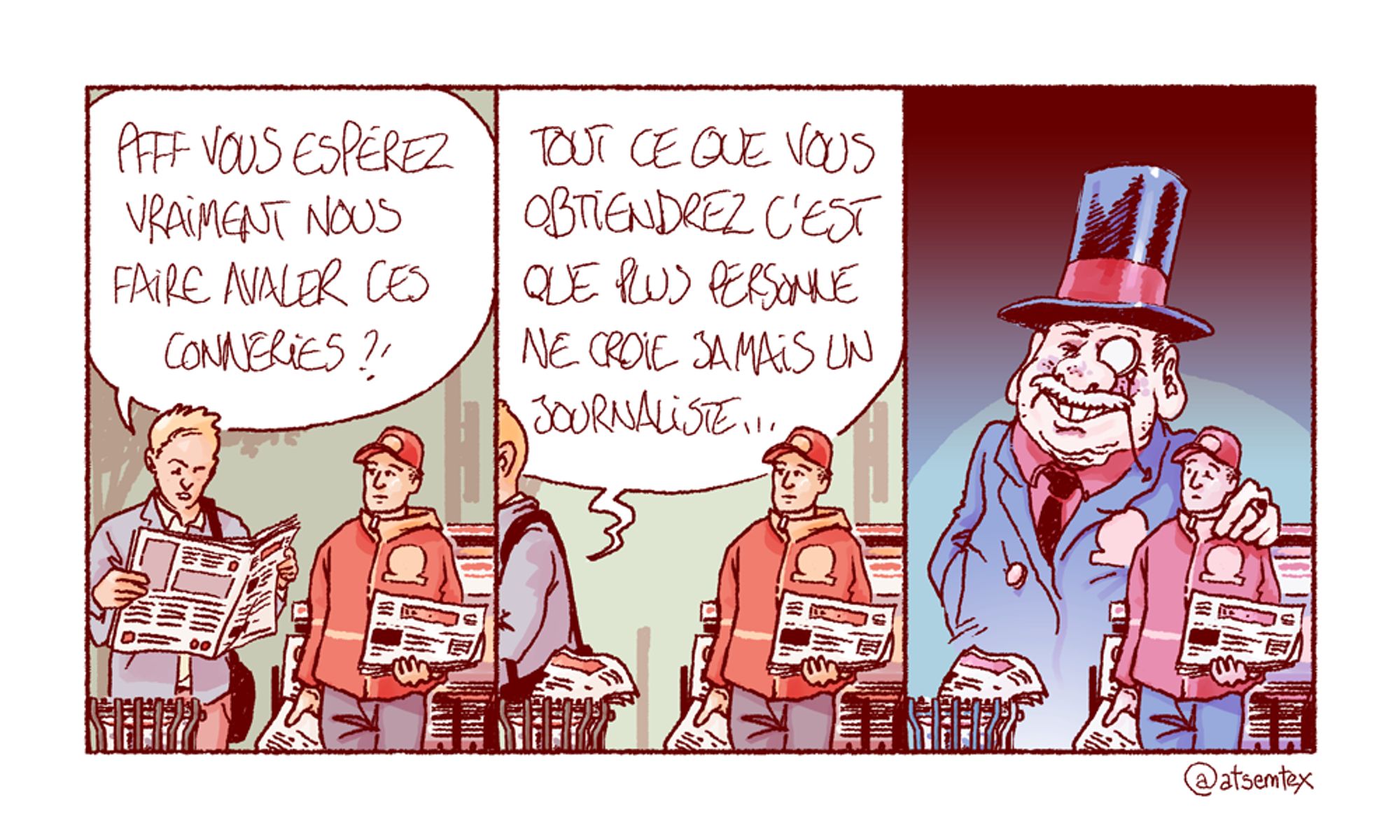 Un passant prend un journal gratuit à un vendeur à la criée et le feuillette devant lui : « Pfff, vous espérez vraiment nous faire avaler ces conneries ?! » Il met le journal à la poubelle et tourne les talons en lâchant : « Tout ce que vous obtiendrez, c’est que plus personne ne croie jamais un journaliste… » Derrière le vendeur apparaît un patron (avec chapeau et monocle, car la caricature c’est la vie) : il met la main sur l’épaule de son employé, l’air pleinement satisfait de cette conclusion. [fin]