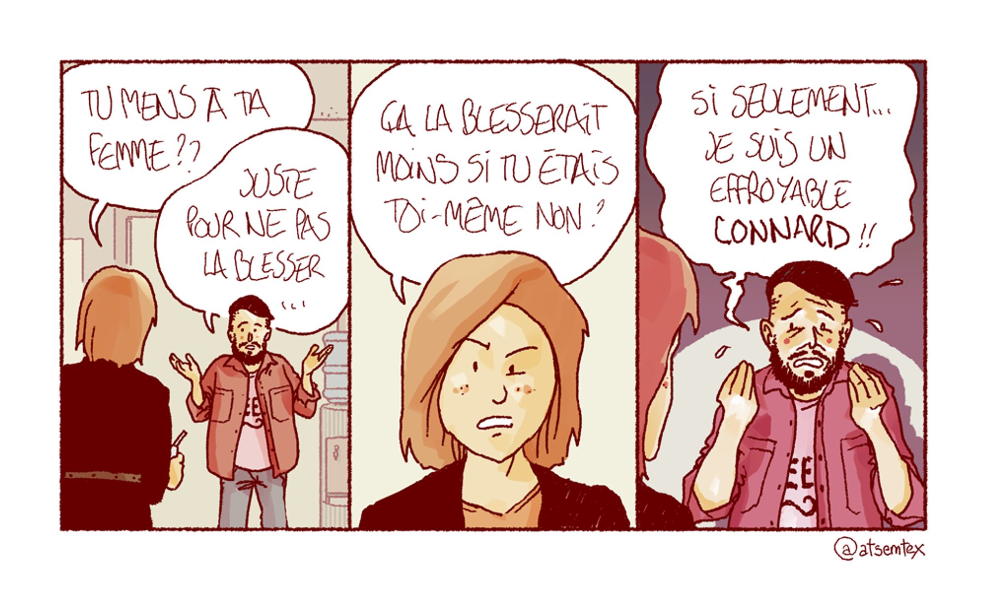 À la machine à café, une femme interpelle son collègue : « Tu mens à ta femme ?? » Celui-ci se justifie benoîtement : « Juste pour ne pas la blesser… » Elle rétorque : « Ça la blesserait moins si tu étais toi-même, non ? » L’air désespéré, son collègue répond en sueur : « Si seulement… je suis un effroyable CONNARD !! » [fin]