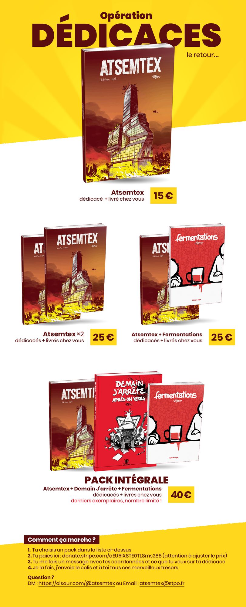 Opération Dédicaces, le retour

- Atsemtex, dédicacé  + livré chez vous : 15 €
- Atsemtex ×2, dédicacés + livrés chez vous : 25 €
- Atsemtex + Fermentations, dédicacés + livrés chez vous : 25 €
- Pack Intégrale : Atsemtex + Demain J’arrête + Fermentations, dédicacés + livrés chez vous : 40 € - derniers exemplaires, nombre limité !

Comment ça marche ?

1.  Tu choisis un pack dans la liste ci-dessus
2. Tu paies ici : donate.stripe.com/aEU5lX8TE0TL8ms288 (attention à ajuster le prix)
3. Tu me fais un message avec tes coordonnées et ce que tu veux sur ta dédicace
4. Je la fais, j’envoie le colis et à toi tous ces merveilleux trésors

Question ? 
DM : https://oisaur.com/@atsemtex ou Email : atsemtex@stpo.fr
