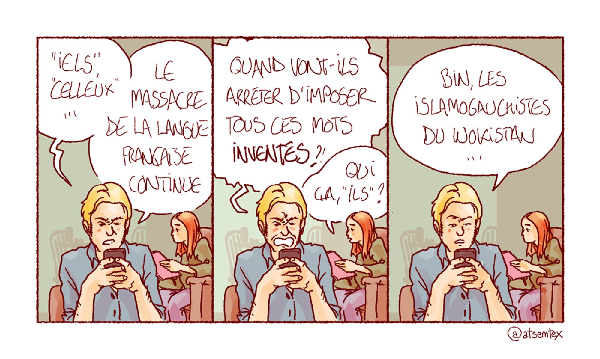 Jean-Édouard s’excite sur son téléphone : « “Iels”, “celleux”… Le massacre de la langue française continue ! » Il explose : « Quand vont-ils arrêter d’imposer tous ces mots INVENTÉS ?! » Derrière lui, une amie assise avec un livre lui demande distraitement : « Qui ça, “ils” ? » Toujours vissé à son téléphone, Jean-Édouard répond : « Bin, les islamogauchistes du Wokistan… » [fin]