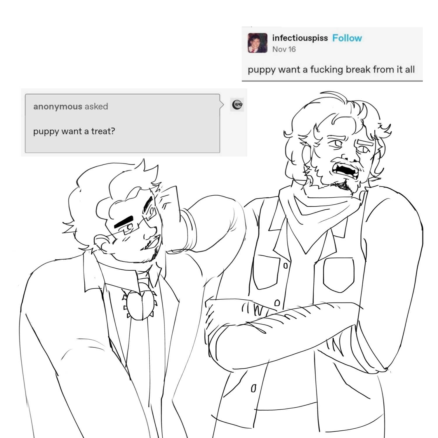 a drawing with a tumblr post inserted in it that says “puppy want a treat?”
“puppy want a fucking break from it all”. the drawing is of two middle aged men, the one on the left wearing a labcoat and a tie with a beetle brooch, and the one on the right wearing a vest and a bandana around his neck.