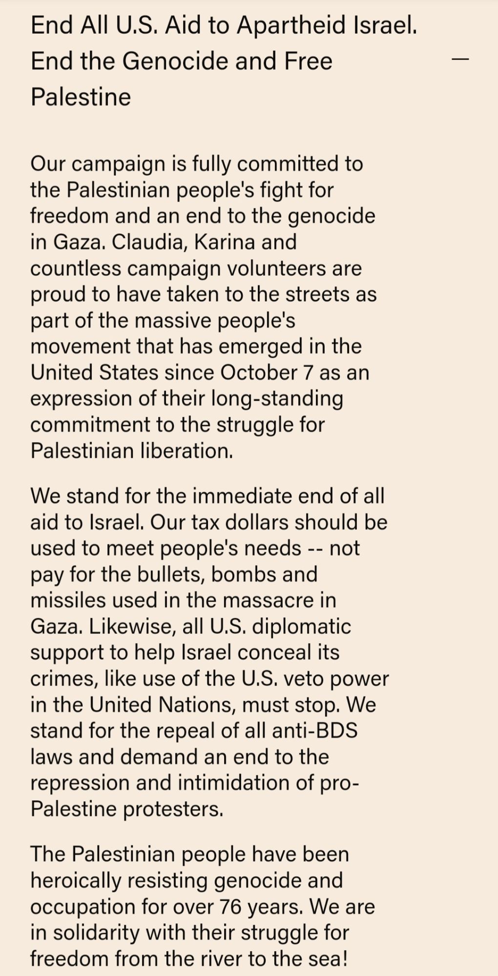 End All U.S. Aid to Apartheid Israel. End the Genocide and Free Palestine

Our campaign is fully committed to the Palestinian people's fight for freedom and an end to the genocide in Gaza. Claudia, Karina and countless campaign volunteers are proud to have taken to the streets as part of the massive people's movement that has emerged in the United States since October 7 as an expression of their long-standing commitment to the struggle for Palestinian liberation.

We stand for the immediate end of all aid to Israel. Our tax dollars should be used to meet people's needs -- not pay for the bullets, bombs and missiles used in the massacre in Gaza. Likewise, all U.S. diplomatic support to help Israel conceal its crimes, like use of the U.S. veto power in the United Nations, must stop. We stand for the repeal of all anti-BDS laws and demand an end to the repression and intimidation of pro- Palestine protesters.

The Palestinian people have been heroically resisting genocide and occupation f