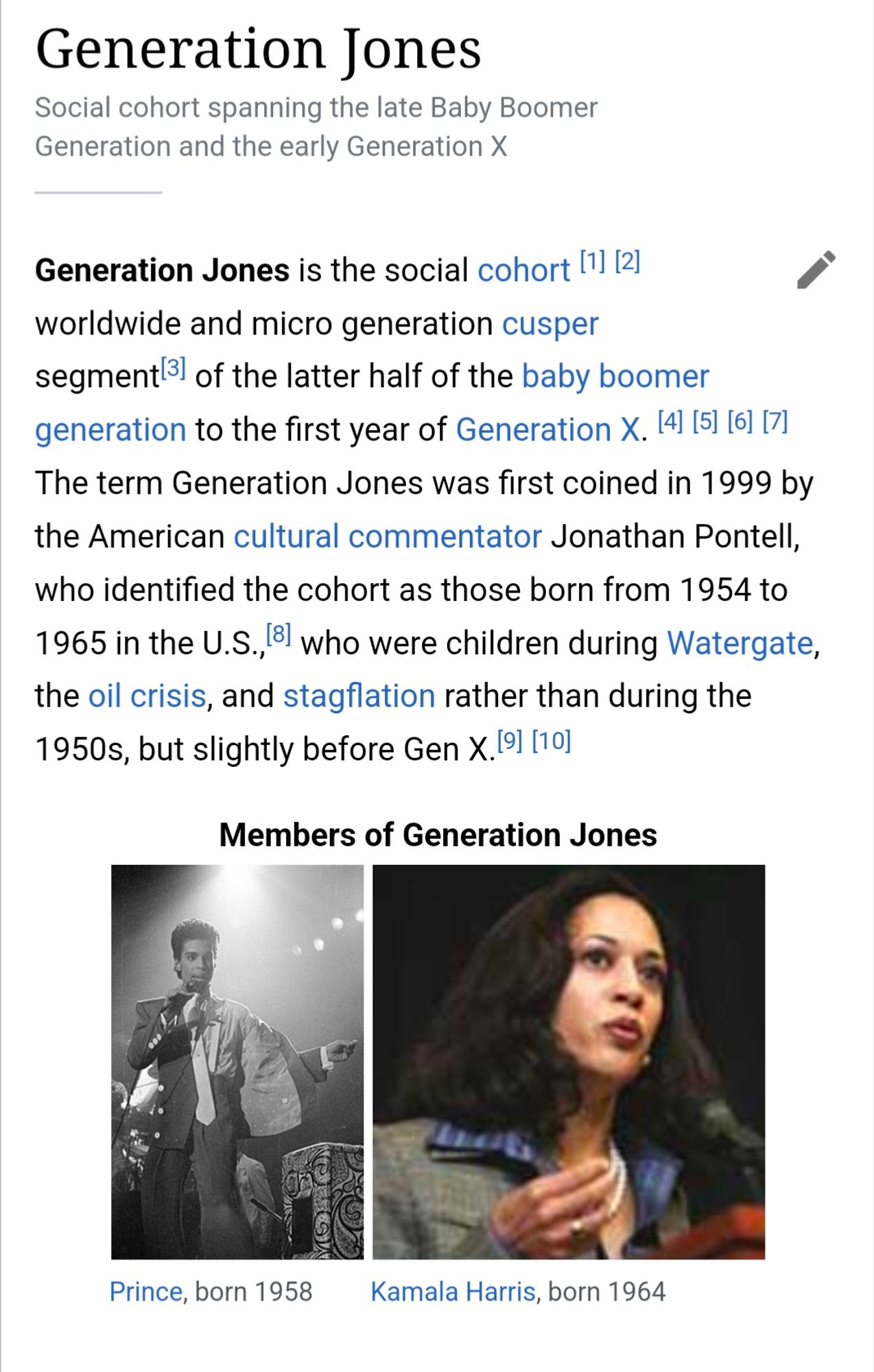 screenshot of excerpt from Wikipedia article on "Generation Jones", reading: 
"Generation Jones
Social cohort spanning the late Baby Boomer Generation and the early Generation X

Generation Jones is the social cohort worldwide and micro generation cusper segment of the latter half of the baby boomer generation to the first year of Generation X. The term Generation Jones was first coined in 1999 by the American cultural commentator Jonathan Pontell, who identified the cohort as those born from 1954 to 1965 in the U.S., who were children during Watergate, the oil crisis, and stagflation rather than during the 1950s, but slightly before Gen X.


Members of Generation Jones
[picture of the artist Prince]
Prince, born 1958
[picture of Kamala Harris]
Kamala Harris, born 1964"