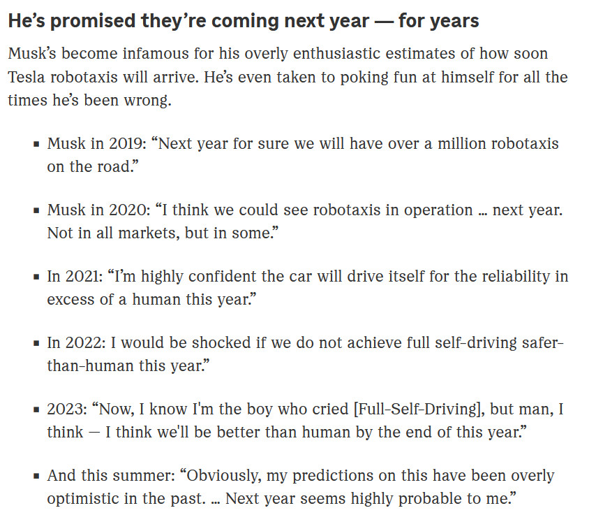 He’s promised they’re coming next year — for years

Musk’s become infamous for his overly enthusiastic estimates of how soon Tesla robotaxis will arrive. He’s even taken to poking fun at himself for all the times he’s been wrong.

    Musk in 2019: “Next year for sure we will have over a million robotaxis on the road.” 
    Musk in 2020: “I think we could see robotaxis in operation … next year. Not in all markets, but in some.” 
    In 2021: “I’m highly confident the car will drive itself for the reliability in excess of a human this year.” 
    In 2022: I would be shocked if we do not achieve full self-driving safer-than-human this year.” 
    2023: “Now, I know I'm the boy who cried [Full-Self-Driving], but man, I think — I think we'll be better than human by the end of this year.”
    And this summer: “Obviously, my predictions on this have been overly optimistic in the past. … Next year seems highly probable to me.” 