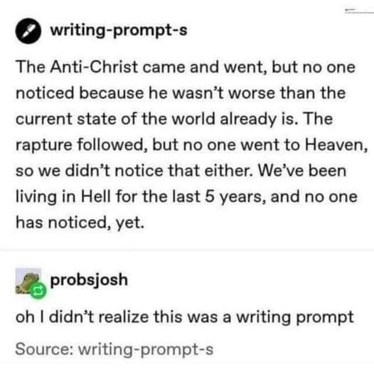 Two tumblr posts - the top, from writing-prompt-s: The Anti Christ came and went, but no one noticed because he wasn't worse than the current state of the world already is. The rapture followed, but no one went to Heaven so we didn't notice that either. We've been living in Hell for the last 5 years and no one has noticed, yet.
The reply, from probsjosh- "Oh I didn't realize this was a writing prompt"