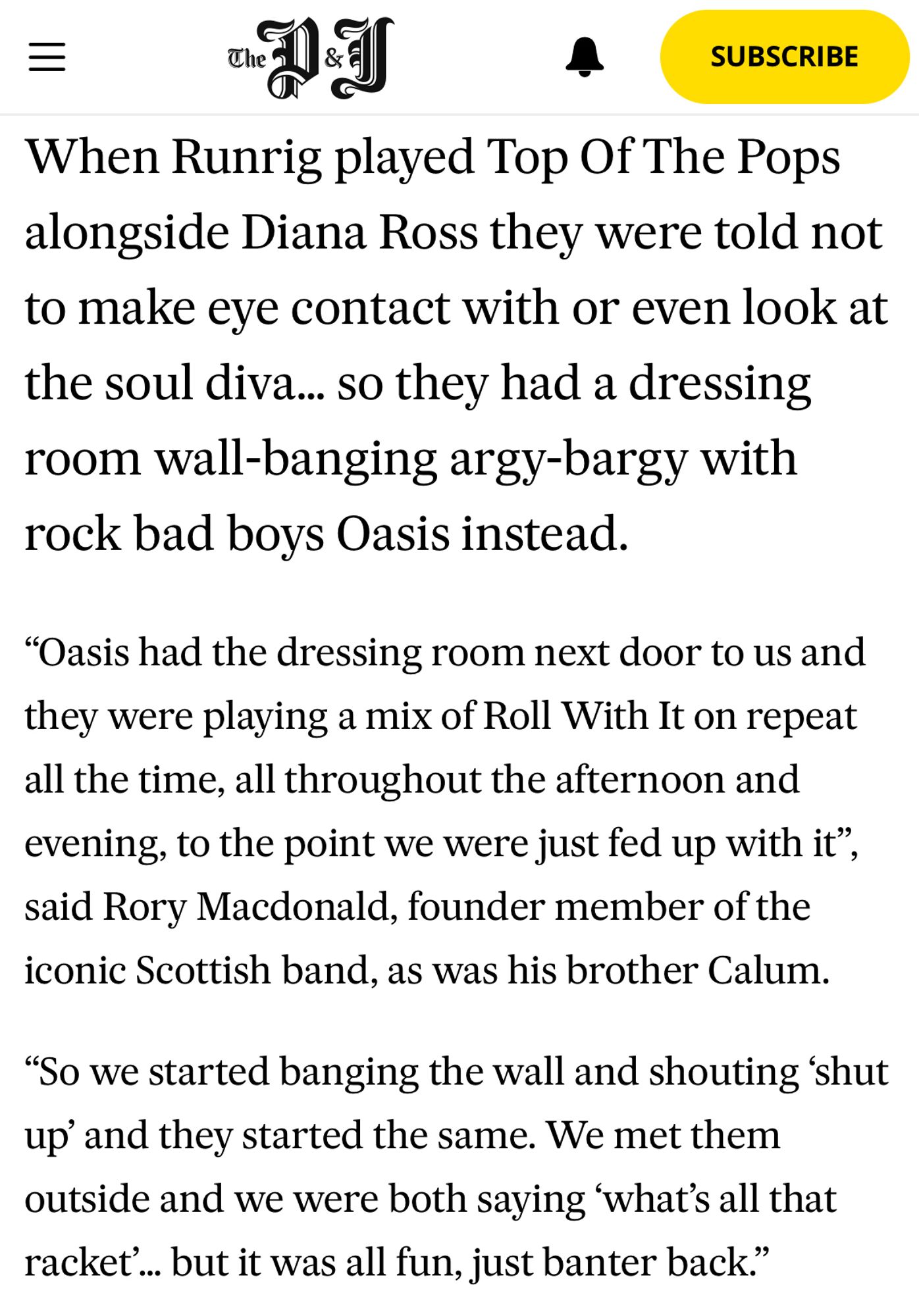 Screenshot of a Press & Journal story from 2021:

‘When Runrig played Top Of The Pops alongside Diana Ross they were told not to make eye contact with or even look at the soul diva… so they had a dressing room wall-banging argy-bargy with rock bad boys Oasis instead.

“Oasis had the dressing room next door to us and they were playing a mix of Roll With It on repeat all the time, all throughout the afternoon and evening, to the point we were just fed up with it”, said Rory Macdonald, founder member of the iconic Scottish band, as was his brother Calum.

“So we started banging the wall and shouting ‘shut up’ and they started the same. We met them outside and we were both saying ‘what’s all that racket’… but it was all fun, just banter back.”’