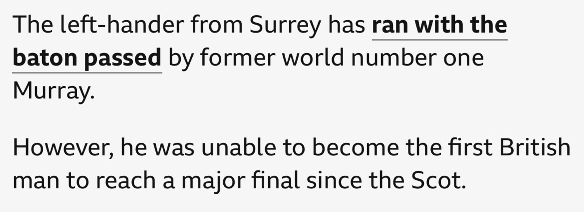 BBC Sport report on jack Draper’s run to the US Open semi-final:

“The left-hander from Surrey has ran with the baton passed by former world number one Murray.

However, he was unable to become the first British man to reach a major final since the Scot.”