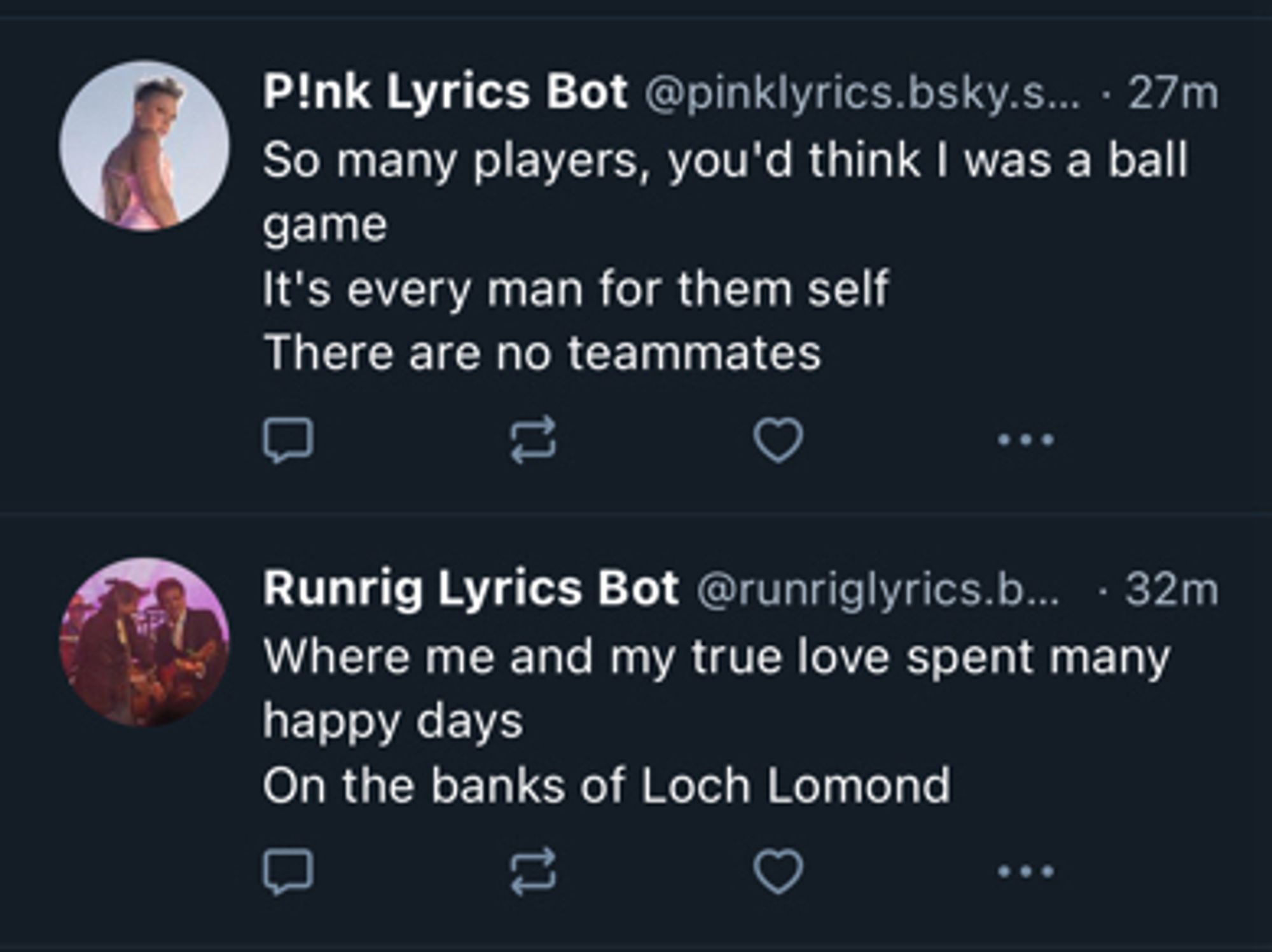 P!nk Lyrics Bot:
“So many players, you’d think I was a ball game
It’s every man for them self
There are no teammates”

Runrig Lyrics Bot:
“Where me and my true love spent many happy days
On the banks of Loch Lomond”