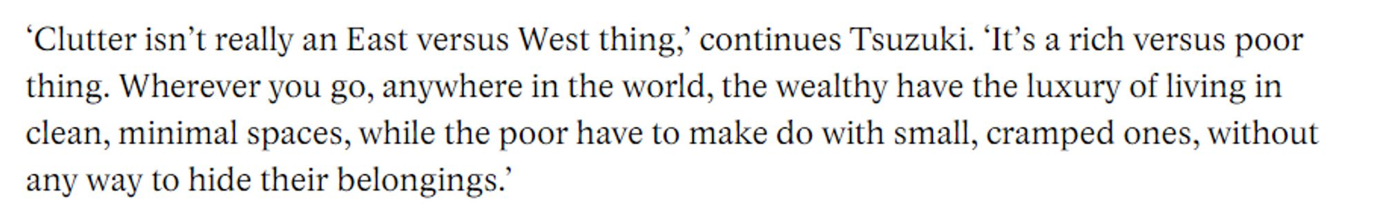 screenshot from the article that reads "‘Clutter isn’t really an East versus West thing,’ continues Tsuzuki. ‘It’s a rich versus poor thing. Wherever you go, anywhere in the world, the wealthy have the luxury of living in clean, minimal spaces, while the poor have to make do with small, cramped ones, without any way to hide their belongings.’" 