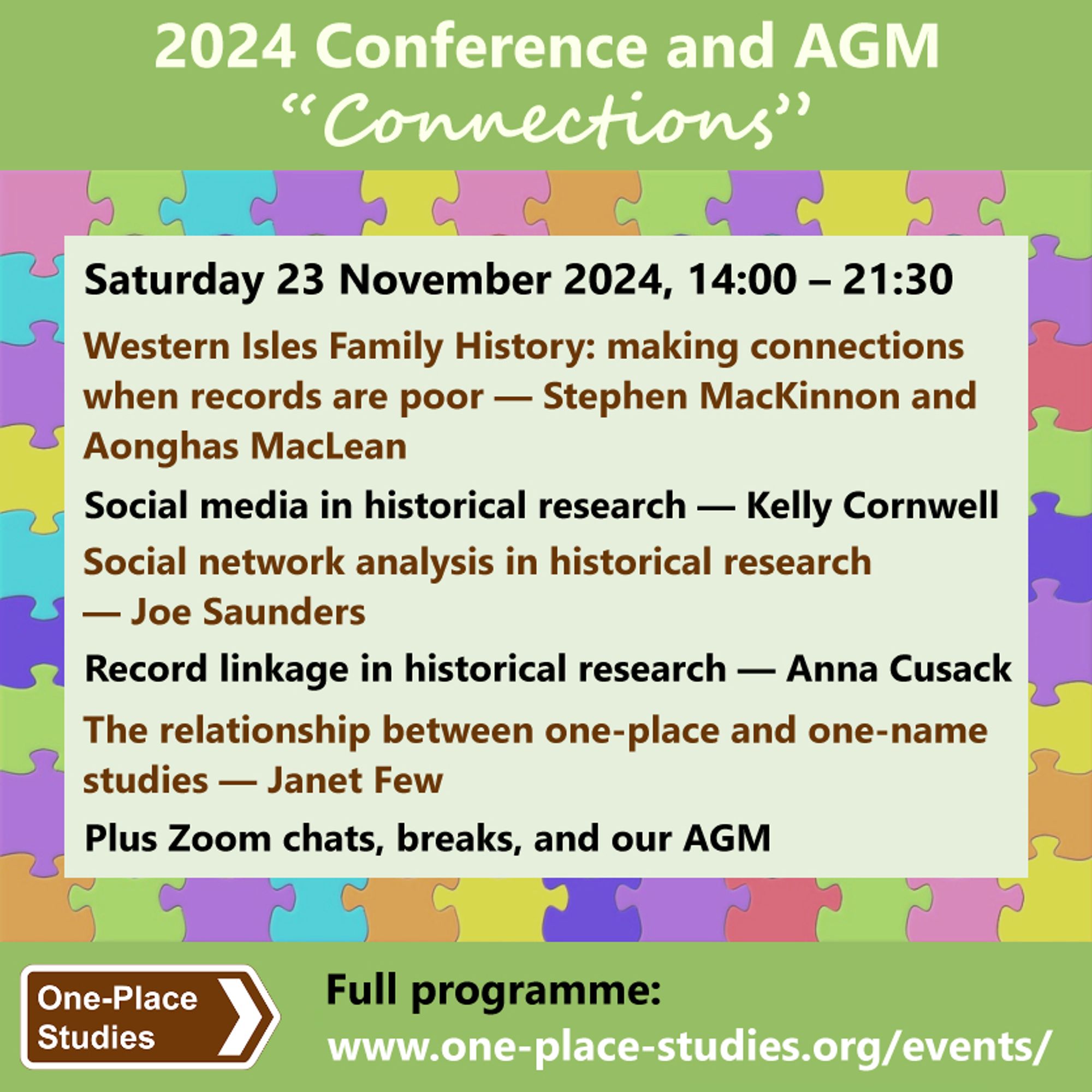 2024 Conference and AGM. 
“Connections.” 
Saturday 23 November 2024, 14:00 – 21:30. 
Western Isles Family History: making connections when records are poor — Stephen MacKinnon and Aonghas MacLean. 
Social media in historical research — Kelly Cornwell. 
Social network analysis in historical research — Joe Saunders. 
Record linkage in historical research — Anna Cusack. 
The relationship between one-place and one-name studies — Janet Few. 
Plus Zoom chats, breaks, and our AGM. 
Society for One-PlaceStudies logo. Full programme: www.one-place-studies.org/events/