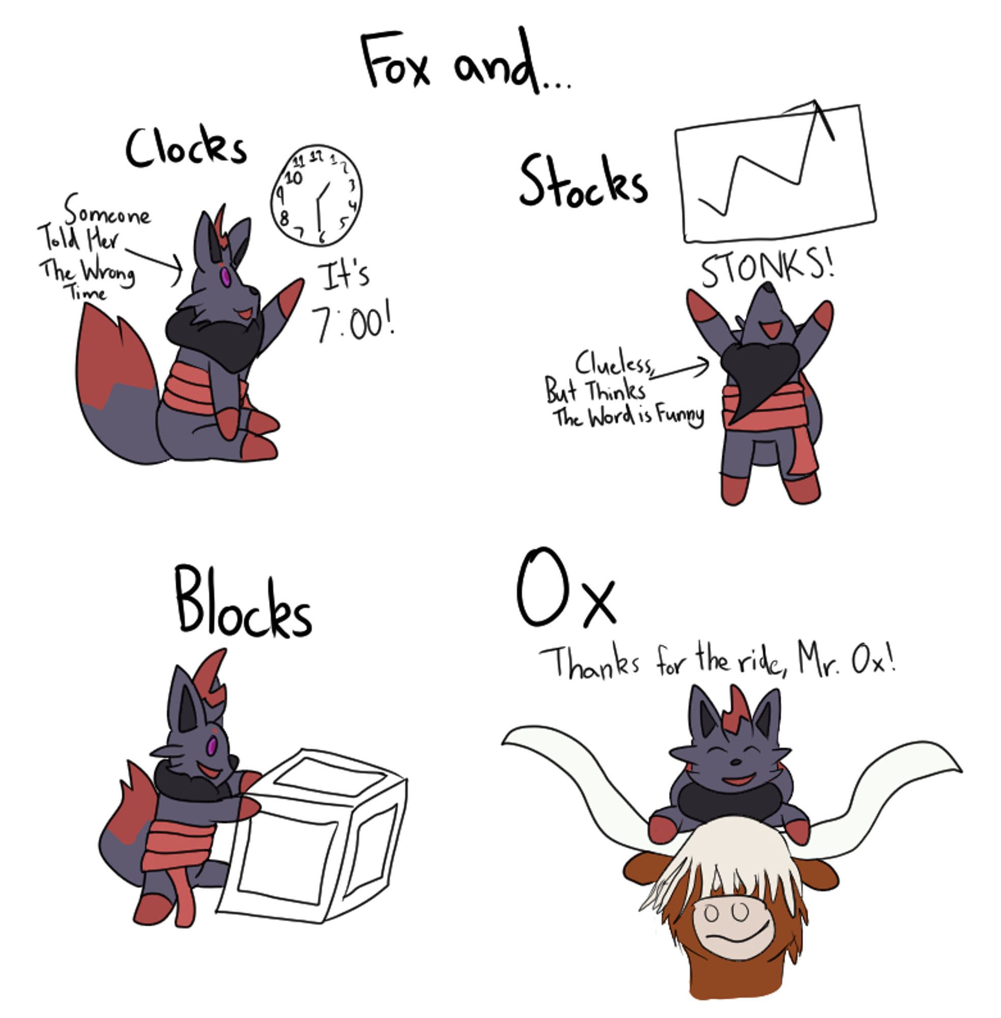 A four-panel comic of a Zorua with purple eyes and a scarf around her midsection.

The top title says "Fox and..."

The first panel has the title of "Clocks" with the Zorua pointing at a clock saying 2:30 and her saying "It's 7:00!" with an arrow pointing at her with the caption "Someone Told Her The Wrong Time".

The second panel has the title of "Stocks" with a graph of a arrow line graph going up. The Zorua yells "STONKS!" lifting her arms in the air. There's an arrow pointing at her saying "Clueless, But Thinks The Word is Funny".

The third panel has the title of "Blocks" with Chrystelle playing with an oversized block.

The fourth panel has the title of "Ox" with Chrystelle riding on top of an ox's head saying "Thanks for the ride, Mr. Ox!" with the ox looking smug and proud of itself.