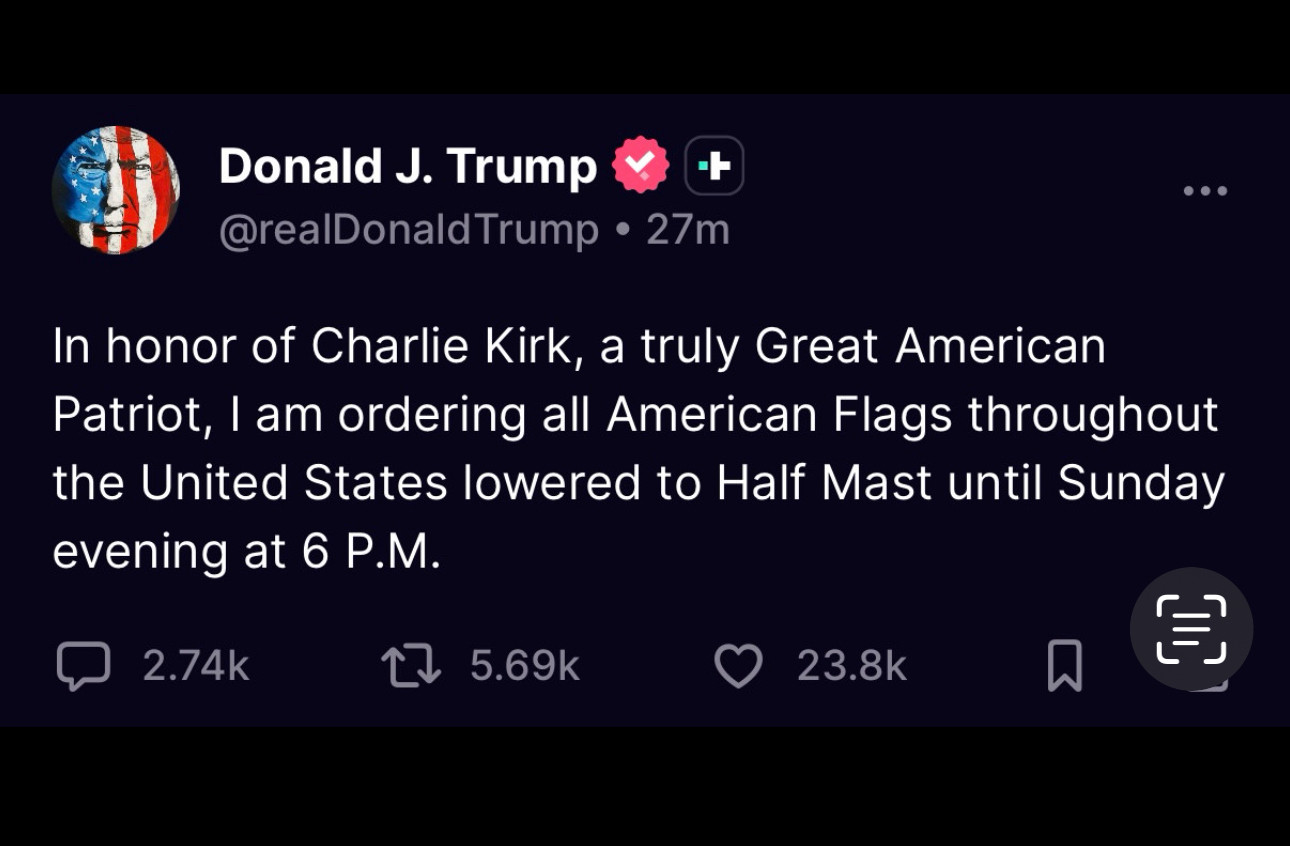 Donald J. Trump
@realDonald Trump • 27m
In honor of Charlie Kirk, a truly Great American Patriot, I am ordering all American Flags throughout the United States lowered to Half Mast until Sunday evening at 6 P.M.