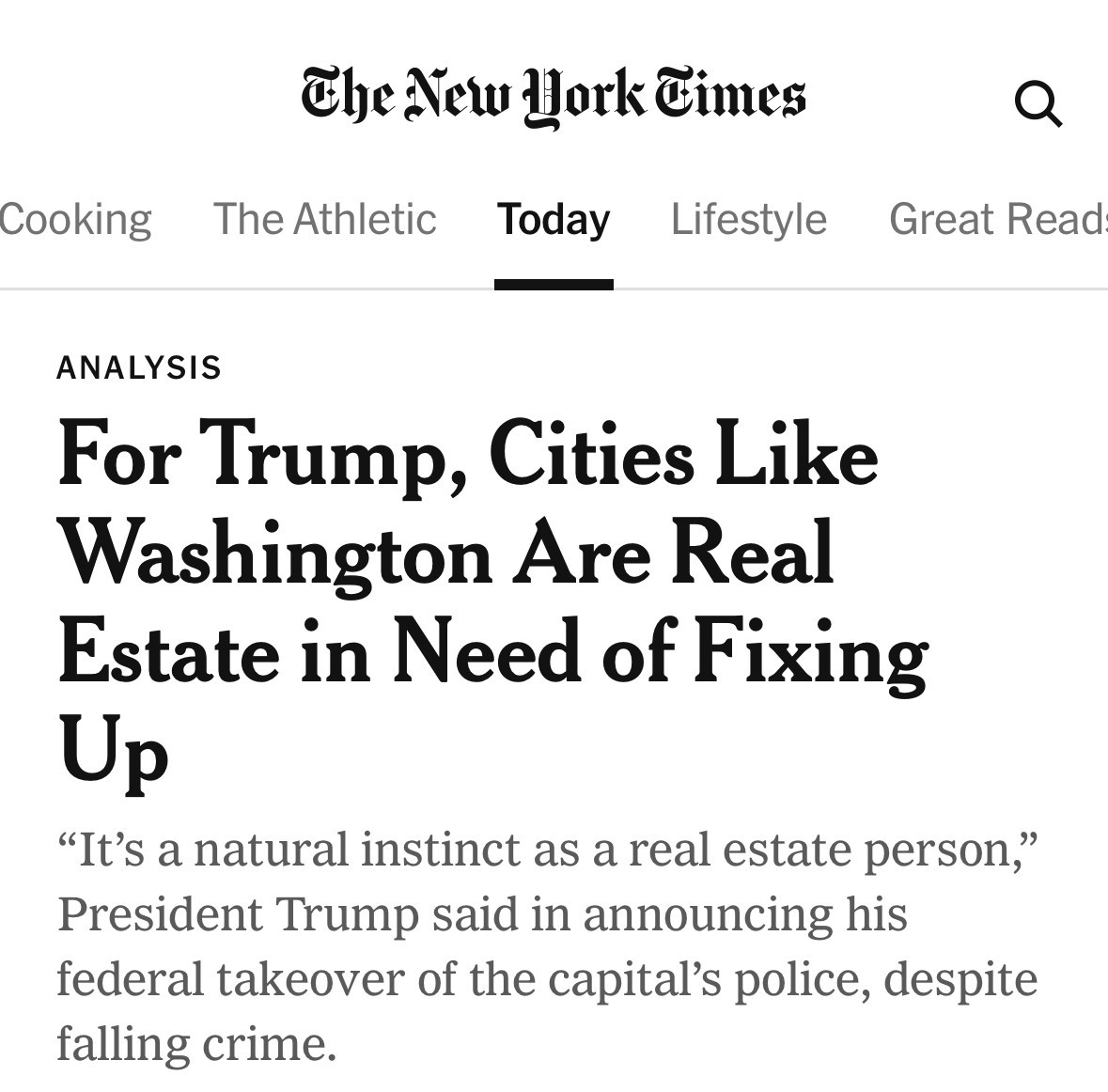 Cooking
The New Hork Times
The Athletic
Today
Lifestyle
Great Read
ANALYSIS
For Trump, Cities Like Washington Are Real Estate in Need of Fixing Up
"It's a natural instinct as a real estate person,"
President Trump said in announcing his federal takeover of the capital's police, despite falling crime.