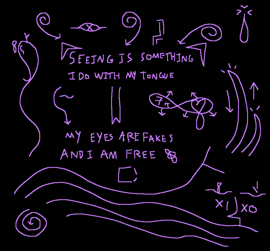 A series of purple doodles on a black background, featuring iconography of eyes with strange symbols within them, infinity symbols, spirals, a tear drop, and ocean-like lines, all surrounding the phrase "SEEING IS SOMETHING I DO WITHMY TONGUE, MY EYES ARE FAKES AND I AM FREE", the lines are seperated with three specific symbols, one depicting an abstraction of a side view of a girl with an arrow on one of the two lines, one of a snake tongue, and one of an infinity symbol with a seven in one eye and a heart in the other, and arrows jagging out from the symbol.