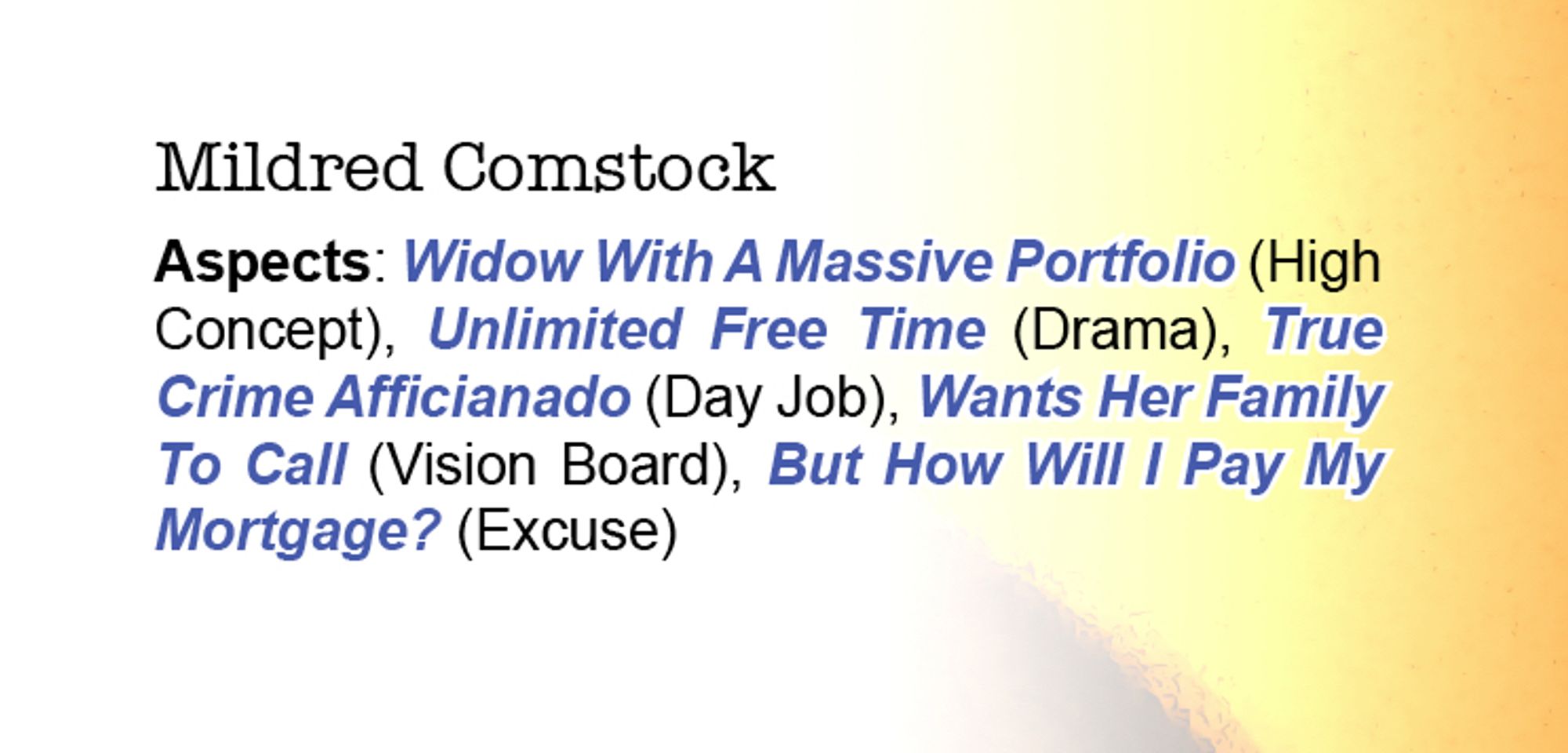 Text: 
Mildred Comstock
Aspects: Widow With A Massive Portfolio (High Concept), Unlimited Free Time (Drama), True Crime Afficianado (Day Job), Wants Her Family To Call (Vision Board), But How Will I Pay My Mortgage? (Excuse)