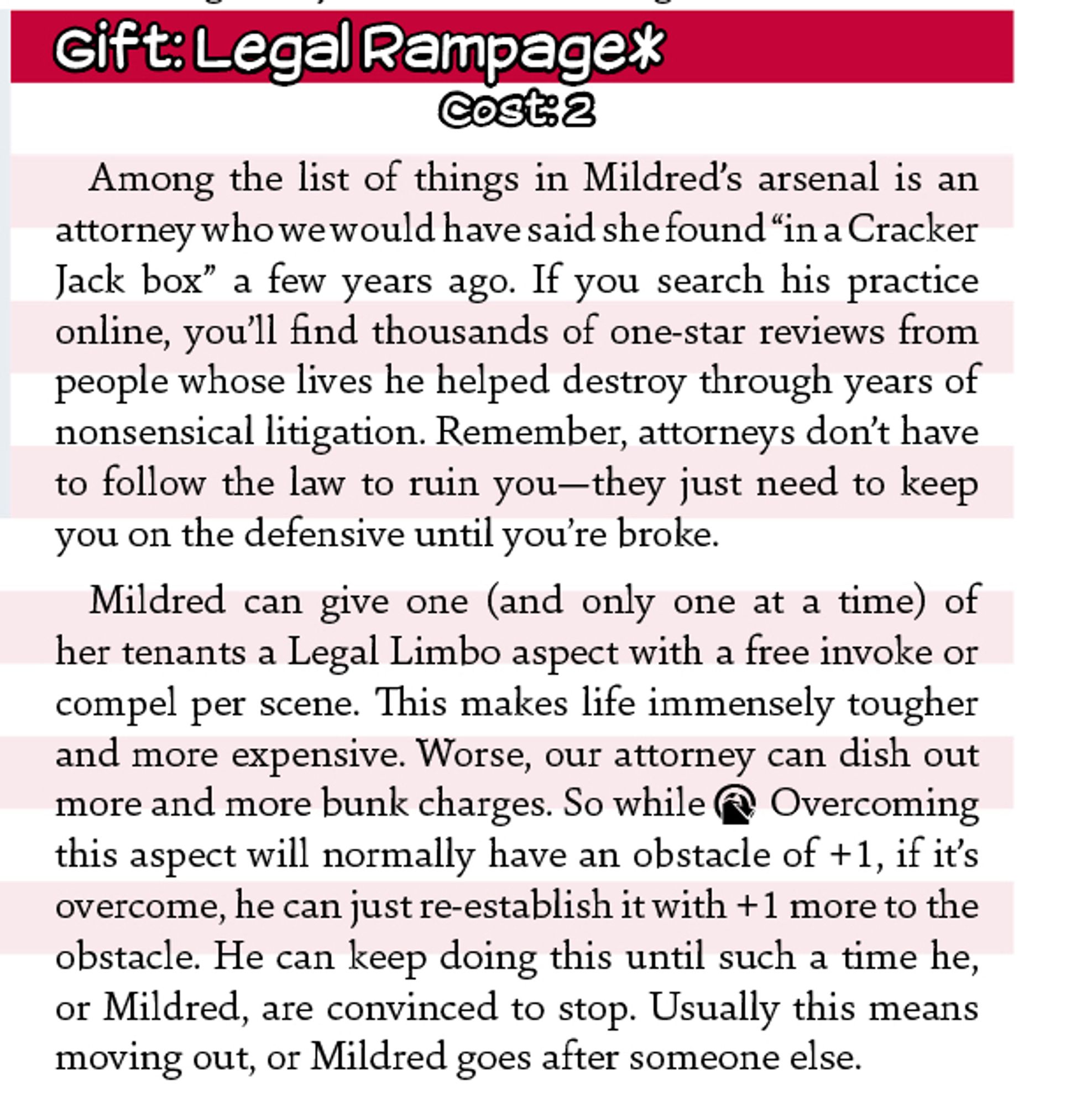 Text: 
Gift: Legal Rampage*
Cost: 2
Among the list of things in Mildred’s arsenal is an attorney who we would have said she found “in a Cracker Jack box” a few years ago. If you search his practice online, you’ll find thousands of one-star reviews from people whose lives he helped destroy through years of nonsensical litigation. Remember, attorneys don’t have to follow the law to ruin you—they just need to keep you on the defensive until you’re broke. 
Mildred can give one (and only one at a time) of her tenants a Legal Limbo aspect with a free invoke or compel per scene. This makes life immensely tougher and more expensive. Worse, our attorney can dish out more and more bunk charges. So while O Overcoming this aspect will normally have an obstacle of +1, if it’s overcome, he can just re-establish it with +1 more to the obstacle. He can keep doing this until such a time he, or Mildred, are convinced to stop. Usually this means moving out, or Mildred goes after someone else.