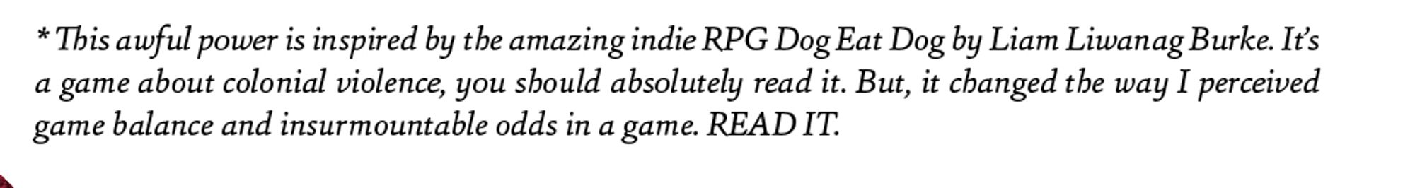 Text: * This awful power is inspired by the amazing indie RPG Dog Eat Dog by Liam Liwanag Burke. It’s a game about colonial violence, you should absolutely read it. But, it changed the way I perceived game balance and insurmountable odds in a game. READ IT.