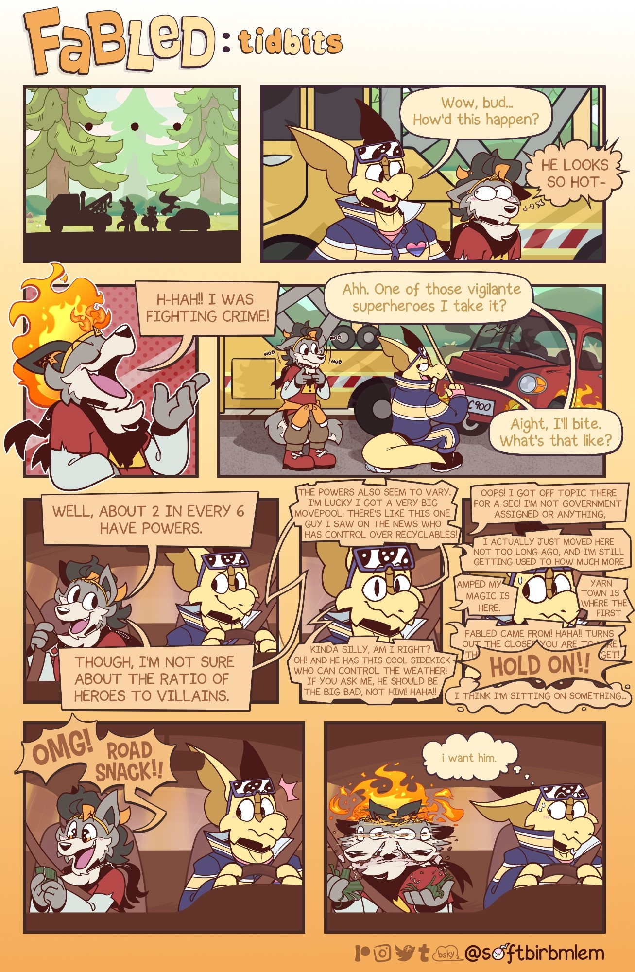 A four panel comic titled "Fabled"

daily life of furry housemates.

Fabled: tidbits is a mini backstory comic (stay tuned for more!)

Starring  Tyson, a wusky and Sabian, a frilled lizard and komodo dragon hybrid.

We see a tow truck, a wolf and a lizard right next to a broken down car.

Sabian, the tow truck driver, looks at his client in confusion.
"Wow, bud... How'd this happen?"

"HE LOOKS SO HOT-"
Tyson's brain glitches, currently enamored by his reflector tape savior.
 
He quickly puts on a proud face, still blushing.
"H-HAH!! I was fighting crime!"

"Ahh. One of those vigilante superheroes I take it?"
Sabian asks as he kneels down to hook Tyson's car.

Tyson nods and twiddles his fingers, still enamored by the truck driver.

"Aight, I'll bite. What's that like?"
Sabian asks before they get into the truck.

Tyson proceeds to ramble.

Out of nowhere...

"HOLD ON!! I think I'm sitting on something!"

snack.

"OMG! ROAD SNACK!!"
Tyson cheers before devouring it.

Sabian is smitten.