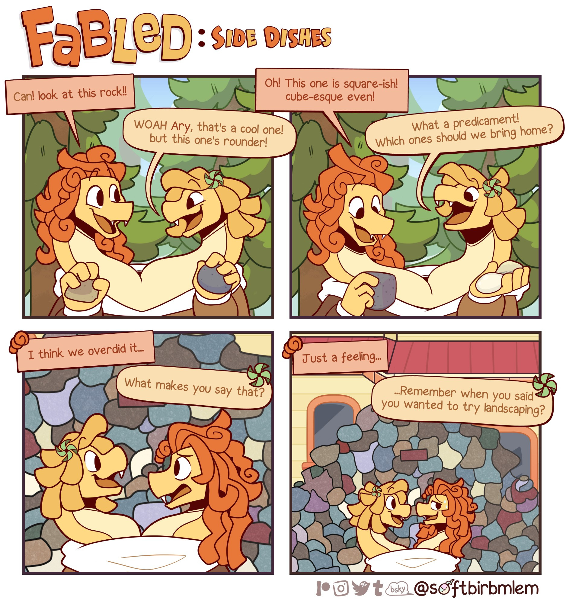 A four panel comic titled "Fabled"

daily life of furry housemates.

Fabled: Side Dishes is the adventures of the tertiary cast of Fabled

Starring a new character Canary! a Hydra Snake!

The two headed snake picks up a rock in the middle of the forest.

"Can! look at this rock!!"

one of the heads says to the other.

"WOAH Ary, that's a cool one! but this one's rounder!"

Can holds up a rounder rock.

"Oh! this one is square-ish! cube-esque even!"

Ary responds.

"What a predicament! Which ones should we bring home?"

the scene cuts to them outside their house.

"I think we overdid it..."

Ary starts.

"What makes you say that?"

Can responds as it's revealed that the wall in front of them are all the rocks they collected.

"Just a feeling..."

silence befalls the two for a bit before Can pipes up.

"...Remember when you said you wanted to try landscaping?"