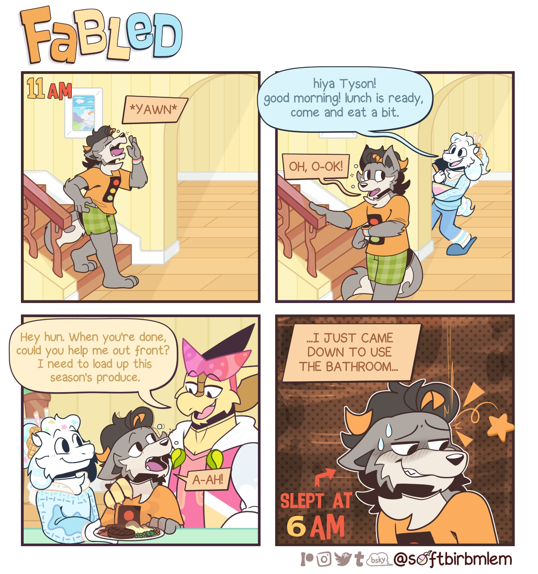 A four panel comic titled "Fabled"

daily life of furry housemates.

Starring a polyacule consisting of December, a goat, Tyson, a wusky and Sabian, a frilled lizard and komodo dragon hybrid.

Tyson yawns as he walks downstairs, alerting December in the other room.

December peers around the corner, greeting his boyfriend.

"hiya Tyson! good morning! lunch is ready, come and eat a bit."

"oh, o-ok!"

Tyson responds to the offer, not wanting to be rude.

we cut to the next room over where December is serving Tyson's lunch, Sabian walks over and puts a hand on his boyfriend's shoulder.

"Hey hun. When you're done, could you help me out front? I need to load up this season's produce." 

"a-ah!"

Tyson responds, still  a bit groggy, thinking.

"...I just came down to use the bathroom..."