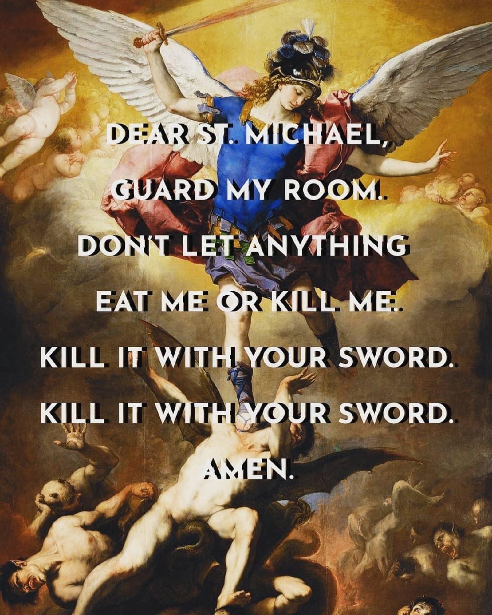 DEAR ST. MICHAEL, GUARD MY ROOM.
DONT LET ANYTHING EAT ME: OR KILL ME.
KILL IT WITH YOUR SWORD.
KILL IT WITH YOUR SWORD.
AMEN.