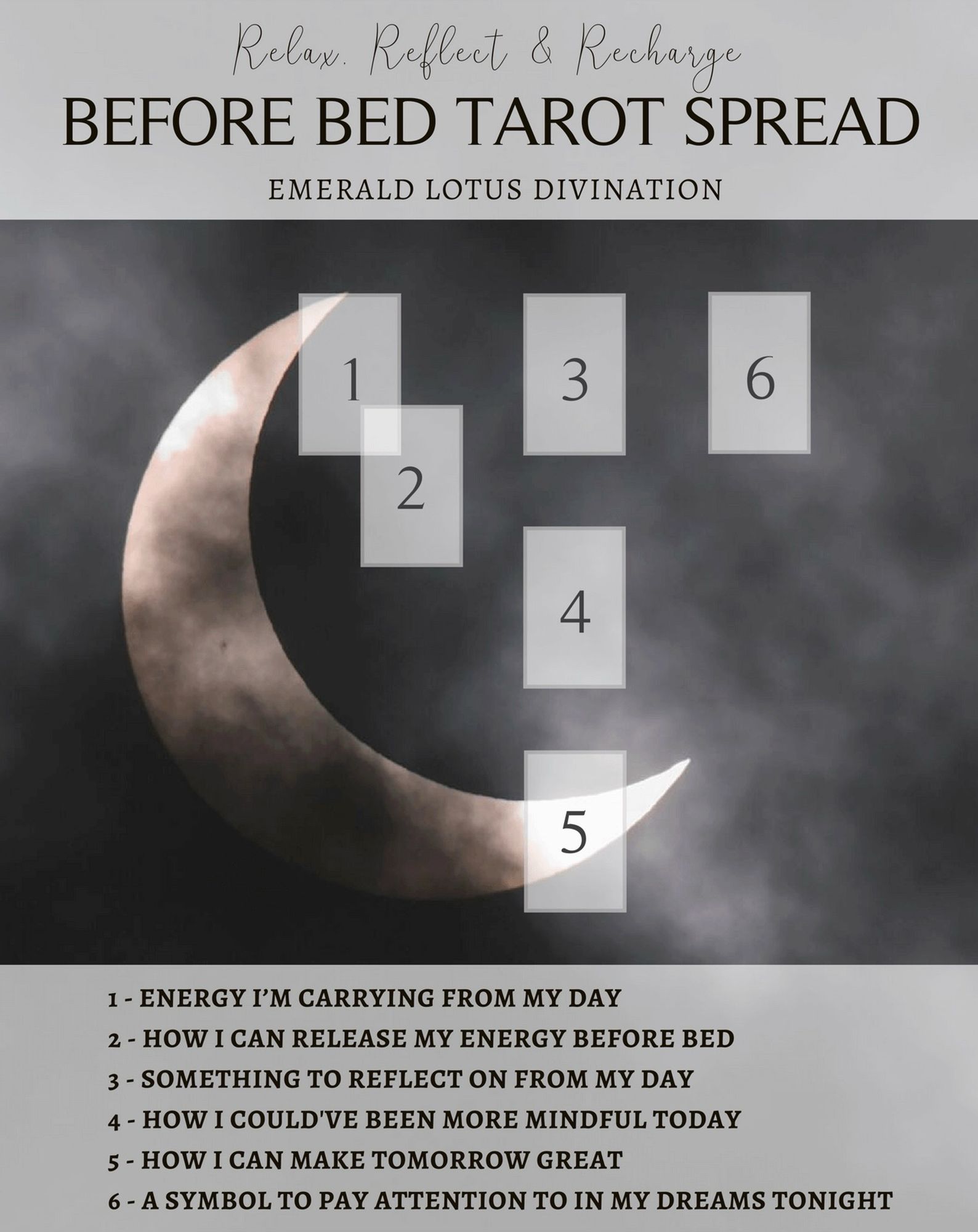 Before Bed Tarot Spread by Emerald Lotus Divination. 
A 5-card spread as follows:
1 - ENERGY I'M CARRYING FROM MY DAY,
2 - HOW I CAN RELEASE MY ENERGY BEFORE BED,
3 - SOMETHING TO REFLECT ON FROM MY DAY,
4 - HOW I COULD'VE BEEN MORE MINDFUL TODAY,
5 - HOW I CAN MAKE TOMORROW GREAT,
6 - A SYMBOL TO PAY ATTENTION TO IN MY DREAMS TONIGHT.