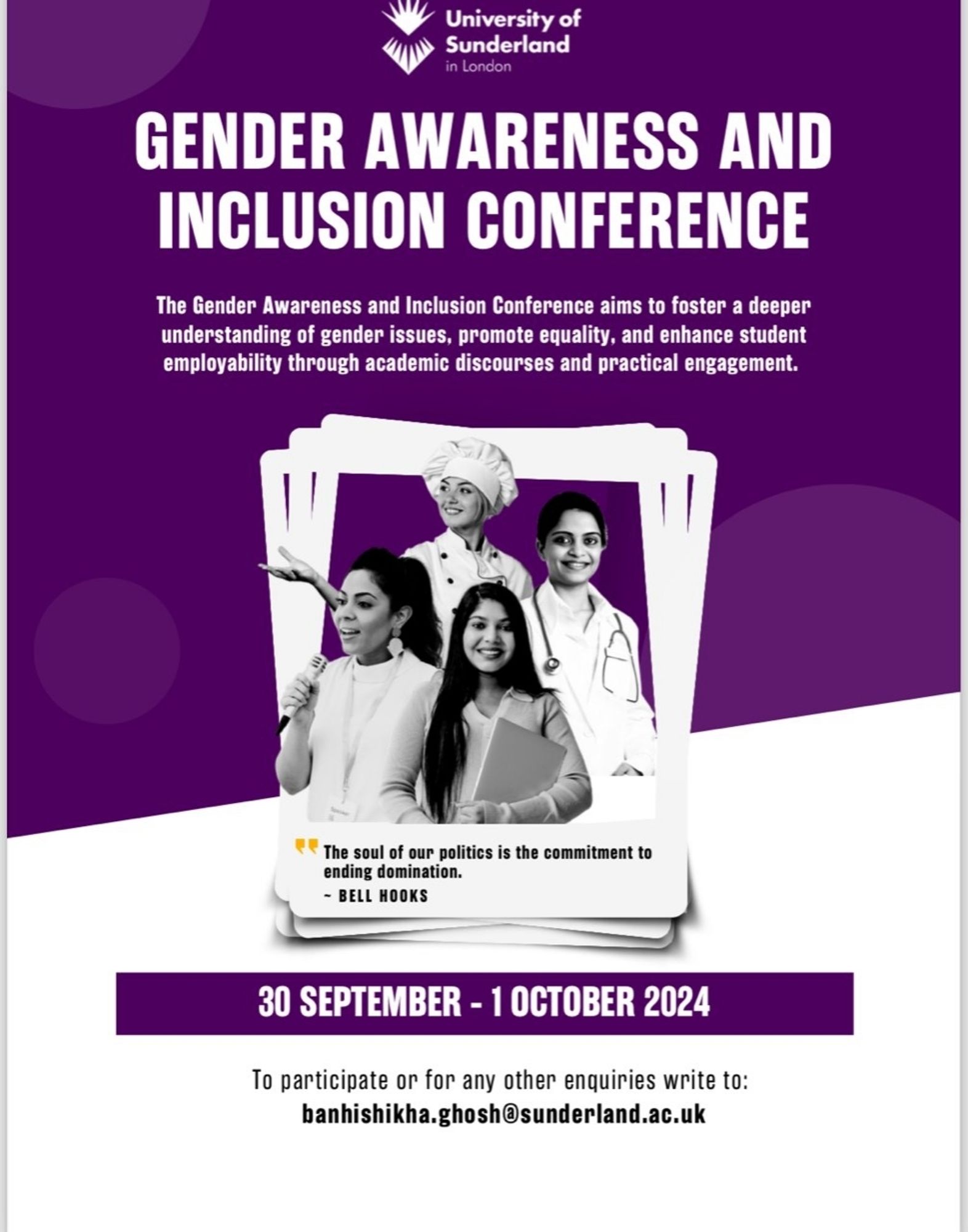 University of Sunderland n London GENDER AWARENESS AND INCLUSION CONFERENCE The Gender Awareness and Inclusion Conference to foster a deeper understanding of gender issues, promote equality, and enhance student employability through academic discourses and practical engagement. 
30 SEPTEMBER - 1 OCTOBER 2024 To participate or for any other enquiries to: banhishikha.ghosh@sunderland.ac.uk