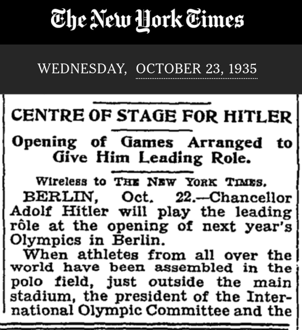 (NYT Oct 23 1935) CENTER OF STAGE FOR HITLER — Opening of Games Arranged to Give Him Leading Role —  BERLIN, Oct. 22. — Chancellor Adolf Hitler will play the leading role at the opening of next year's Olympics in Berlin. When athletes from all over the world have been assembled in the polo field, just outside the main stadium, the president of the International Olympic Committee and the president of the organizing committee for the Eleventh Olympics will enter the Hall of Honor. In the hall they will present to Hitler the chairmen of the various national Olympic committees. Hitler, surrounded by the chairmen, will then be conducted to his box in the Olympic Stadium. When he arrives the games will be declared officially open. Much Olympic literature issued by the German organizing committee points out that the games will occur under Hitler's patronage. The whole Olympic scene is dominated by the 249-foot Fuehrer Tower.