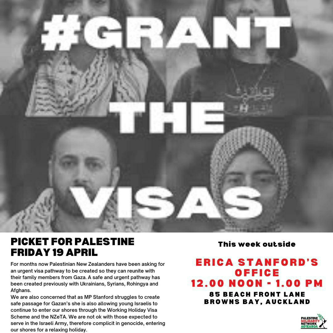 Poster for Auckland picket:

#GRANT THE VISAS

PICKET FOR PALESTINE FRIDAY 19 APRIL

For months now Palestinian New Zealanders have been asking for an urgent visa pathway to be created so they can reunite with their family members from Gaza. A safe and urgent pathway has been created previously with Ukrainians, Syrians, Rohingya and Afghans.

We are also concerned that as MP Stanford struggles to create safe passage for Gazan's she is also allowing young Israelis to continue to enter our shores through the Working Holiday Visa Scheme and the NZeTA. We are not ok with those expected to serve in the Israeli Army, therefore complicit in genocide, entering our shores for a relaxing holiday.

This week outside

ERICA STANFORD'S OFFICE 12.00 ΝΟΟΝ-1.00 PM

85 BEACH FRONT LANE BROWNS BAY, AUCKLAND