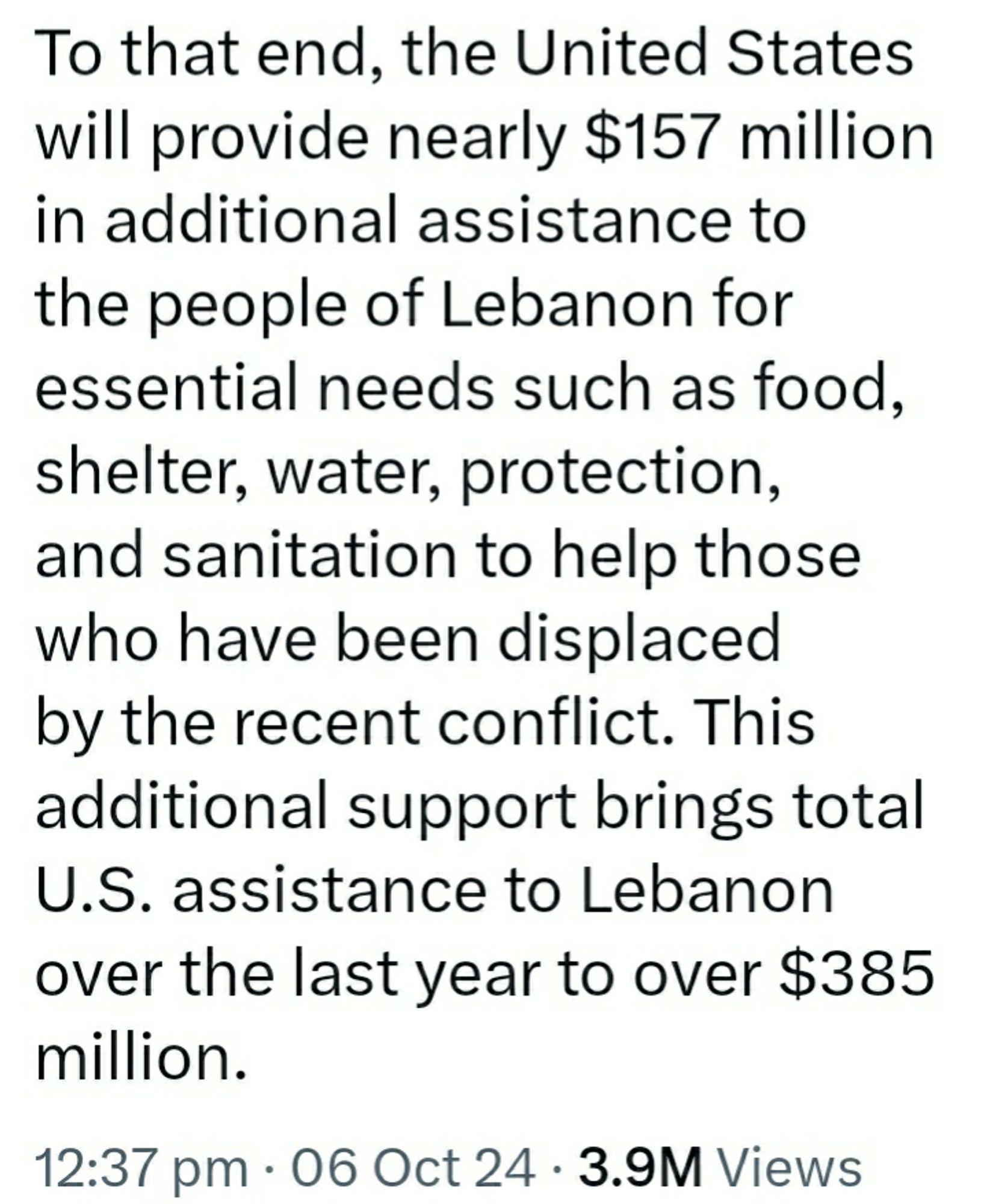 Second part of the tweet:

To that end, the United States will provide nearly $157 million in additional assistance to the people of Lebanon for essential needs such as food, shelter, water, protection, and sanitation to help those who have been displaced by the recent conflict. This additional support brings total U.S. assistance to Lebanon over the last year to over $385 million.