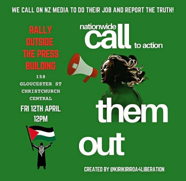 Poster for Christchurch action:

WE CALL ON NZ MEDIA TO DO THEIR JOB AND REPORT THE TRUTH!

Rally outside THE PRESS: 12PM, FRI 12TH APRIL

158 Gloucester Street.

Nationwide call to action,

Call them out.