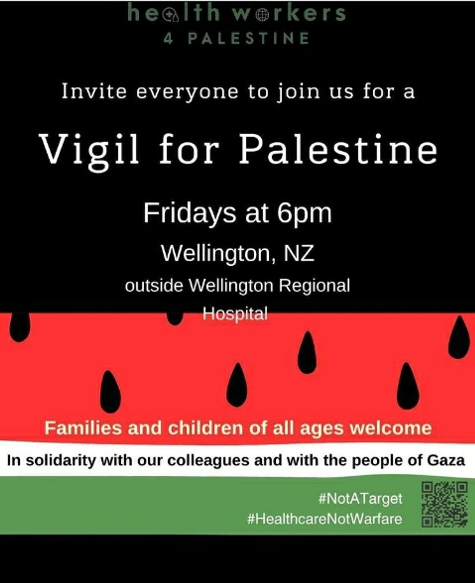 Aotearoa Healthcare Workers for Palestine vigil poster:

health workers 4 PALESTINE

Invite everyone to join us for a

Vigil for Palestine

Fridays at 6pm

Wellington, NZ

outside Wellington Regional Hospital

Families and children of all ages welcome

In solidarity with our colleagues and with the people of Gaza

#NotATarget

#Healthcare Not Warfare