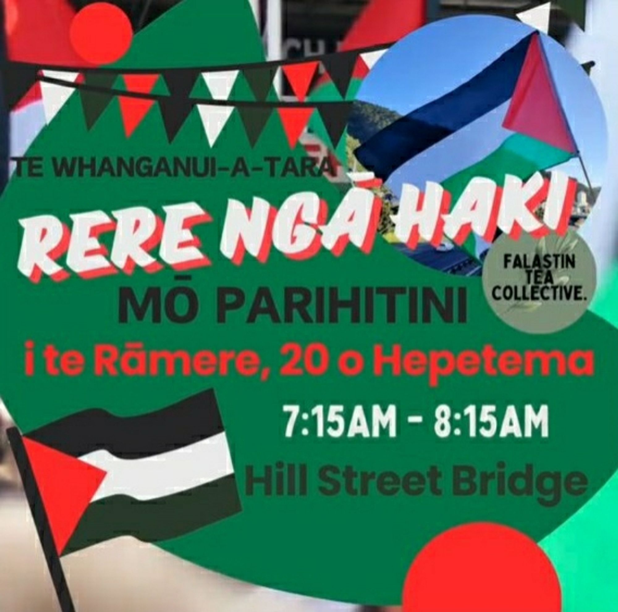 Falastin Tea Collective poster: 

TE WHANGANUI-A-TARA

RERE NGA HAKI MO PARIHITINI

i te Rämere, 20 o Hepetema

7:15AM-8:15AM

Hill Street Bridge

FALASTIN TEA COLLECTIVE