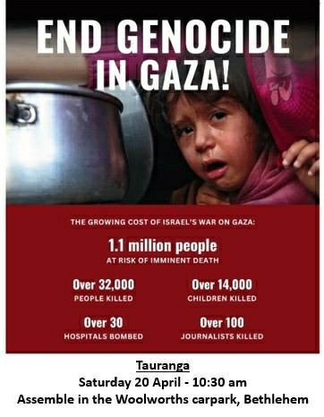 Poster for Tauranga rally:

END GENOCIDE IN GAZA!

THE GROWING COST OF ISRAEL'S WAR ON GAZA

1.1 million people AT RISK OF IMMINENT DEATH

Over 32,000 PEOPLE KILLED

Over 14,000 CHILDREN KILLED

Over 30 HOSPITALS BOMBED

Over 100 JOURNALISTS KILLED

Tauranga

Saturday 20 April 10:30 am Assemble in the Woolworths carpark, Bethlehem.