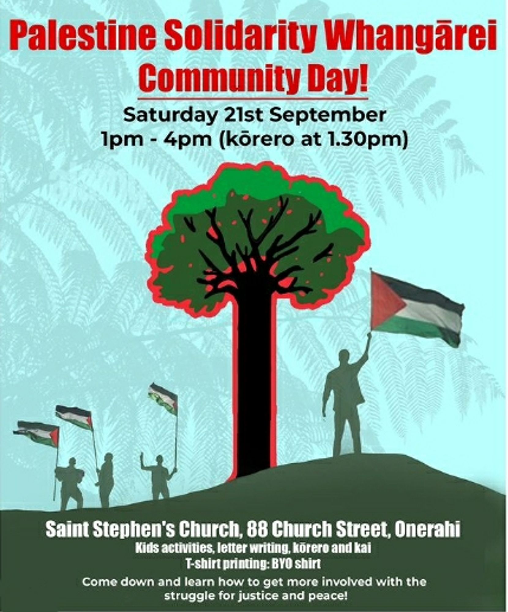 Whangārei poster:

Palestine Solidarity Whangārei Community Day!

Saturday 21st September 1pm-4pm (kōrero at 1.30pm)

Saint Stephen's Church, 88 Church Street, Onerahi

Kids activities, letter writing, körero and kai T-shirt printing: BYO shirt

Come down and learn how to get more involved with the struggle for justice and peace!