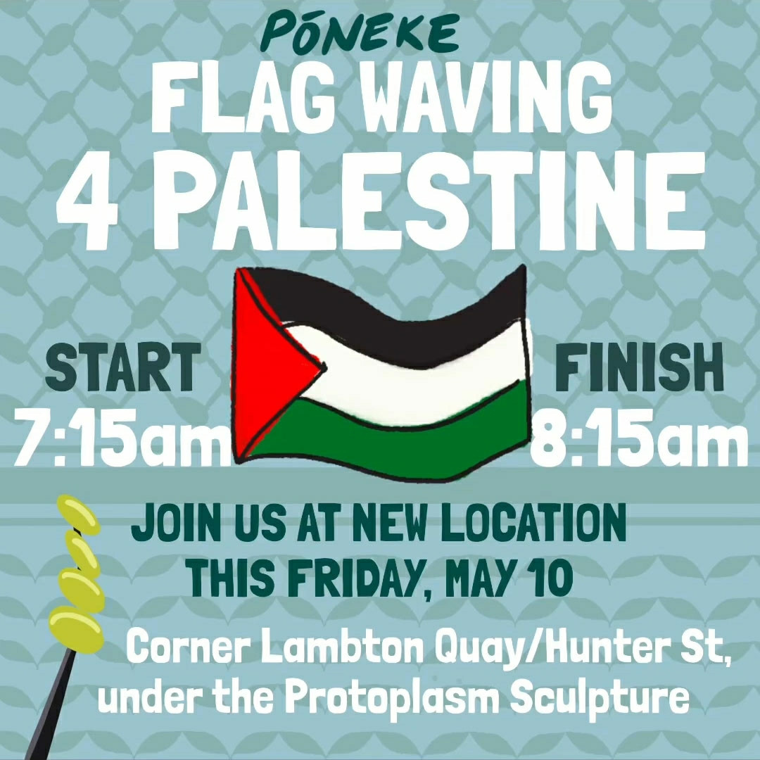 Aotearoa for Ceasefire poster: Pōneke Flag Waving 4 Palestine. Start 7:15am, Finish 8:15am.

Join us at new location this Friday, May 10: Corner Lambton Quay/Hunter St, under Protoplasm Sculpture.