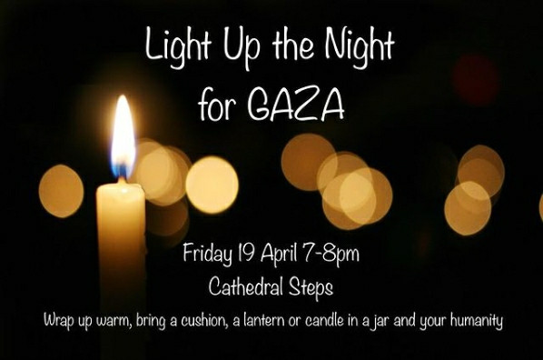 Nelson poster:

Light Up the Night for GAZA

Friday 19 April 7-8pm

Cathedral Steps

Wrap up warm, bring a cushion, a lantern or candle in a jar and your humanity.