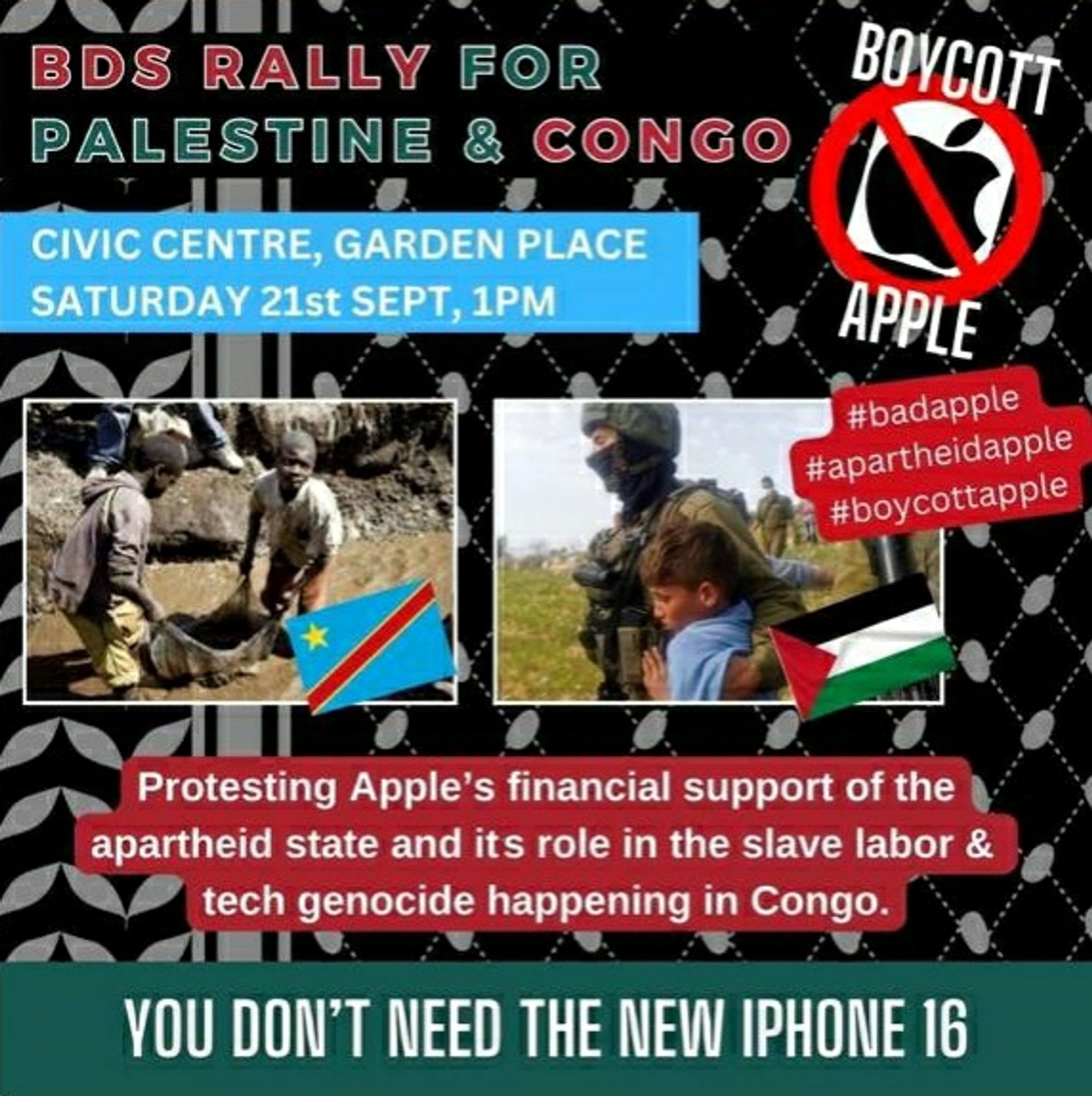 Poster for Hamilton:

BOYCOTT APPLE

BDS RALLY FOR PALESTINE & CONGO

CIVIC CENTRE, GARDEN PLACE SATURDAY 21st SEPT, 1PM

#badapple #apartheidapple #boycottapple

Protesting Apple's financial support of the apartheid state and its role in the slave labour & tech genocide happening in Congo. YOU DON'T NEED THE NEW IPHONE 16